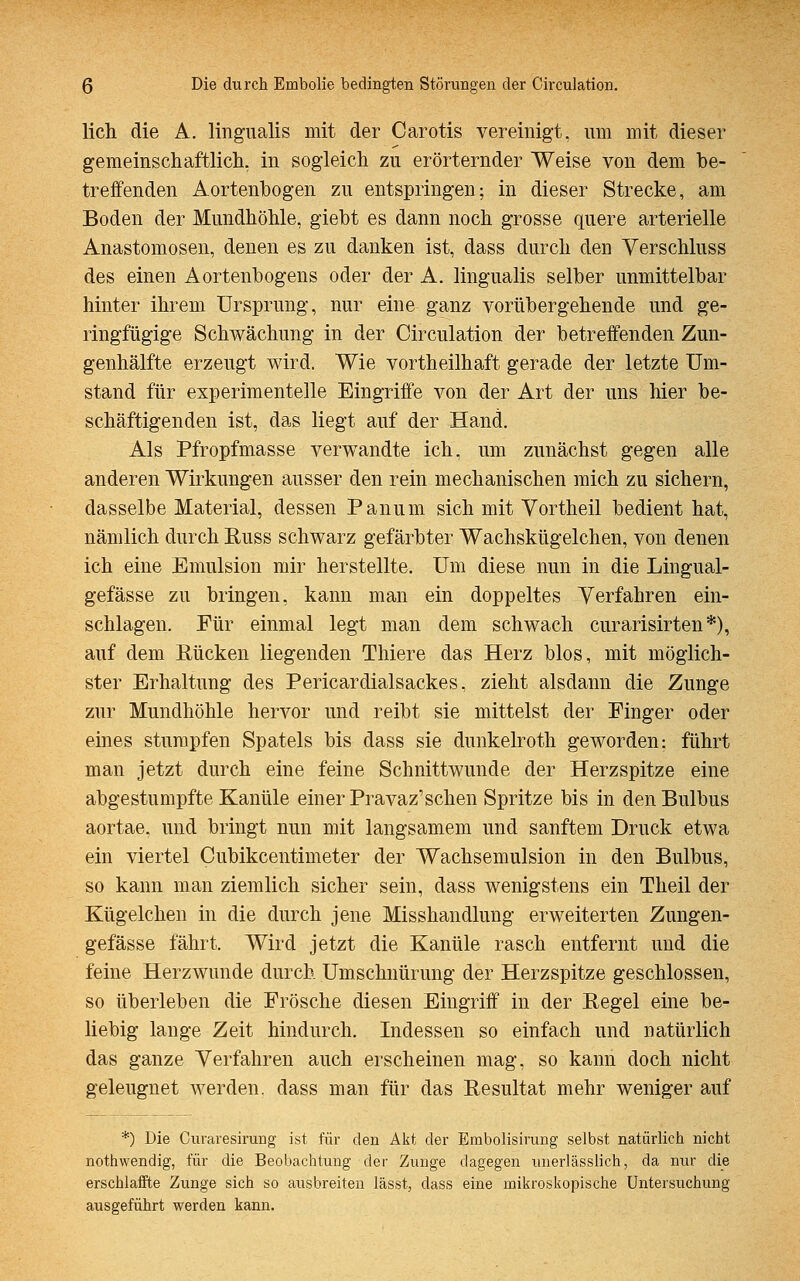 lieh die A. lingualis mit der Carotis vereinigt, um mit dieser gemeinschaftlich, in sogleich zu erörternder Weise von dem be- treffenden Aortenbogen zu entspringen; in dieser Strecke, am Boden der Mundhöhle, giebt es dann noch grosse quere arterielle Anastomosen, denen es zu danken ist, dass durch den Verschluss des einen Aortenbogens oder der A. lingualis selber unmittelbar hinter ihrem Ursprung, nur eine ganz vorübergehende und ge- ringfügige Schwächung in der Circulation der betreffenden Zun- genhälfte erzeugt wird. Wie vortheilhaft gerade der letzte Um- stand für experimentelle Eingriffe von der Art der uns hier be- schäftigenden ist, das liegt auf der Hand. Als Pfropfmasse verwandte ich, um zunächst gegen alle anderen Wirkungen ausser den rein mechanischen mich zu sichern, dasselbe Material, dessen Panum sich mit Vortheil bedient hat, nämlich durch Russ schwarz gefärbter Wachskügelchen, von denen ich eine Emulsion mir herstellte. Um diese nun in die Lingual- gefässe zu bringen, kann man ein doppeltes Verfahren ein- schlagen. Für einmal legt man dem schwach curarisirten*), auf dem Rücken liegenden Thiere das Herz blos, mit möglich- ster Erhaltung des Pericardialsackes, zieht alsdann die Zunge zur Mundhöhle hervor und reibt sie mittelst der Finger oder eines stumpfen Spatels bis dass sie dunkelroth geworden: führt man jetzt durch eine feine Schnittwunde der Herzspitze eine abgestumpfte Kanüle einer Pravaz'schen Spritze bis in den Bulbus aortae, und bringt nun mit langsamem und sanftem Druck etwa ein viertel Cubikcentimeter der Wachsemulsion in den Bulbus, so kann man ziemlich sicher sein, dass wenigstens ein Theil der Kügelchen in die durch jene Misshandlung erweiterten Zungen- gefässe fährt. Wird jetzt die Kanüle rasch entfernt und die feine Herzwunde durch Umschnürung der Herzspitze geschlossen, so überleben die Frösche diesen Eingriff in der Regel eine be- liebig lange Zeit hindurch. Indessen so einfach und natürlich das ganze Verfahren auch erscheinen mag, so kann doch nicht geleugnet werden, dass man für das Resultat mehr weniger auf *) Die Curaresirung ist für den Akt der Embolisirung selbst natürlich nicht nothwendig, für die Beobachtung der Zunge dagegen unerlässlich, da nur die erschlaffte Zunge sich so ausbreiten lässt, dass eine mikroskopische Untersuchung ausgeführt werden kann.