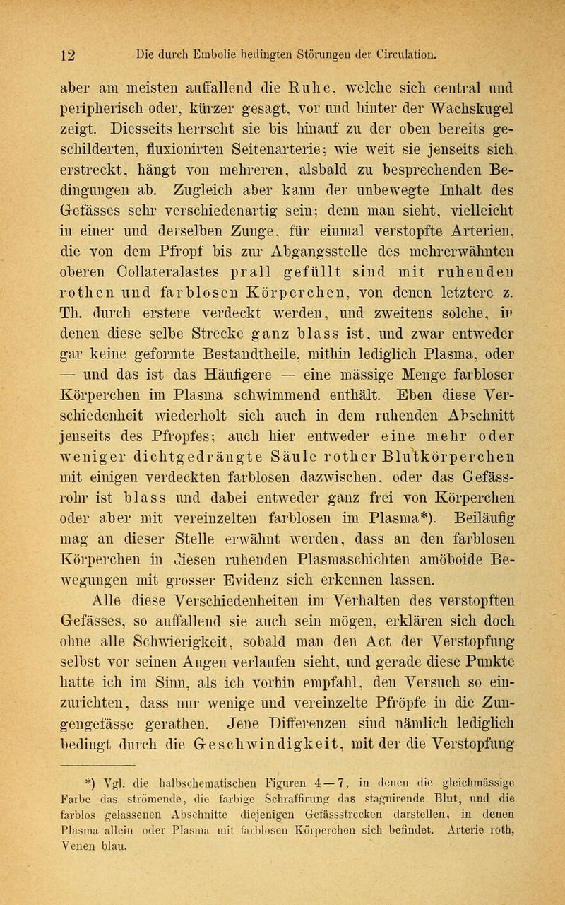 aber ain meisten auffallend die Ruhe, welche sich central und peripherisch oder, kürzer gesagt, vor und hinter der Wachskugel zeigt. Diesseits herrscht sie bis hinauf zu der oben bereits ge- schilderten, fluxionirten Seitenarterie; wie weit sie jenseits sich erstreckt, hängt von mehreren, alsbald zu besprechenden Be- dingungen ab. Zugleich aber kann der unbewegte Inhalt des Gefässes sehr verschiedenartig sein; denn man sieht, vielleicht in einer und derselben Zunge, für einmal verstopfte Arterien, die von dem Pfropf bis zur Abgangsstelle des mehrerwähnten oberen Collateralastes prall gefüllt sind mit ruhenden rothen und farblosen Körperchen, von denen letztere z. Th. durch erstere verdeckt werden, und zweitens solche, ir- denen diese selbe Strecke ganz blass ist, und zwar entweder gar keine geformte Bestandteile, mithin lediglich Plasma, oder — und das ist das Häufigere — eine massige Menge farbloser Körperchen im Plasma schwimmend enthält. Eben diese Ver- schiedenheit wiederholt sich auch in dem ruhenden Abschnitt jenseits des Pfropfes; auch hier entweder eine mehr oder weniger dichtgedrängte Säule rother Blutkörperchen mit einigen verdeckten farblosen dazwischen, oder das Gefäss- rohr ist blass und dabei entweder ganz frei von Körperchen oder aber mit vereinzelten farblosen im Plasma*). Beiläufig mag an dieser Stelle erwähnt werden, dass an den farblosen Körperchen in diesen ruhenden Plasmaschichten amöboide Be- wegungen mit grosser Evidenz sich erkennen lassen. Alle diese Verschiedenheiten im Verhalten des verstopften Gefässes, so auffallend sie auch sein mögen, erklären sich doch ohne alle Schwierigkeit, sobald man den Act der Verstopfung selbst vor seinen Augen verlaufen sieht, und gerade diese Punkte hatte ich im Sinn, als ich vorhin empfahl, den Versuch so ein- zurichten, dass nur wenige und vereinzelte Pfropfe in die Zun- gengefässe gerathen. Jene Differenzen sind nämlich lediglich bedingt durch die Geschwindigkeit, mit der die Verstopfung *) Vgl. die halbschetnatischen Figuren 4—7, in denen die gleichinässige Farbe das strömende, die farbige Schraffirung das stagnirende Blut, und die farblos gelassenen Abschnitte diejenigen Gefässstrecken darstellen, in denen Plasma allein oder Plasma mit farblosen Körperchen sich befindet. Arterie roth, Venen blau.