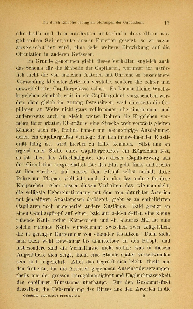 oberhalb und dem nächsten unterhalb desselben ab- gehenden Seitenaste aussei' Function gesetzt, so zu sagen ausgeschaltet wird, ohne jede weitere Einwirkung auf die Circulation in anderen Gelassen. Im Grund« genommen giebt dieses Verhalten zugleich auch das Schema für die Embolie der Capillaren, worunter ich natür- lich nicht die von manchen Autoren mit Unrecht so bezeichnete Verstopfung kleinster Arterien verstehe, sondern die echter und unzweifelhafter Capillargefässe selbst. Es können kleine Wachs- kügelchen ziemlich weit in ein Capillargebiet vorgeschoben wer- den, ohne gleich im Anfang festzusitzen, weil einerseits die Ca- pillaren an Weite nicht ganz vollkommen übereinstimmen, und andererseits auch in gleich weiten Röhren die Kügelchen ver- möge ihrer glatten Oberfläche eine Strecke weit vorwärts gleiten können; auch die, freilich immer nur geringfügige Ausdehnung, deren ein Capillargefäss vermöge der ihm innewohnenden Elasti- cität fähig ist, wird hierbei zu Hilfe kommen. Sitzt nun an irgend einer Stelle eines Capillargebietes ein Kügelchen fest, so ist eben das Allerhäufigste. dass dieser Capillarzweig aus der Circulation ausgeschaltet ist; das Blut geht links und rechts an ihm vorüber, und ausser dem Pfropf selbst enthält diese Röhre nur Plasma, vielleicht auch ein oder das andere farblose Körperchen. Aber ausser diesem Verhalten, das, wie man sieht, die völligste Uebereinstimmung mit dem von obturirten Arterien mit jenseitigen Anastomosen darbietet, giebt es an embolisirten Capillaren noch mancherlei andere Zustände. Bald grenzt an einen Capillarpfropf auf einer, bald auf beiden Seiten eine kleine ruhende Säule rother Körperchen, und ein anderes Mal ist eine solche ruhende Säule eingeklemmt zwischen zwei Kügelchen, die in geringer Entfernung von einander festsitzen. Dann sieht man auch wohl Bewegung bis unmittelbar an den Pfropf, und insbesondere sind die Verhältnisse nicht stabil; was in diesem Augenblicke sich zeigt, kann eine Stunde später verschwunden sein, und umgekehrt. Alles das begreift sich leicht, theils aus den früheren, für die Arterien gegebenen Auseinandersetzungen, theils aus der grossen Unregelmässigkeit und Ungleichmässigkeit des capillaren Blutstroms überhaupt. Für den Gesammteffect desselben, die Ueberführung des Blutes aus den Arterien in die Cohnheim, einbolische Procesee etc. 2