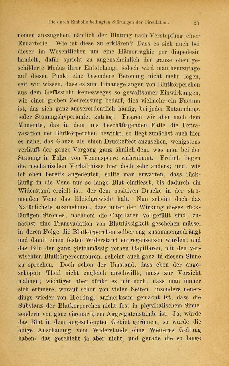 nomen auszupellen, nämlich der Blutung nach Verstopfung, einer Endarterie. Wie ist diese zu erklären? Dass es sich auch bei dieser im Wesentlichen um eine Hämorraghie per diapedesin handelt, dafür spricht zu augenscheinlich der ganze oben ge- schilderte Modus ihrer Entstehung; jedoch wird man heutzutage auf diesen Punkt eine besondere Betonung nicht mehr legen, seit wir wissen, dass es zum Hinausgelangen von Blutkörperchen aus dem Gefässrohr keinesweges so gewaltsamer Einwirkungen, wie einer groben Zerreissung bedarf, dies vielmehr ein Factum ist, das sich ganz ausserordentlich häufig, bei jeder Entzündung, jeder Stauungshyperämie, zuträgt. Fragen wir aber nach dem Momente, das in dem uns beschäftigenden Falle die Extra- vasaten der Blutkörperchen bewirkt, so liegt zunächst auch hier es nahe, das Ganze als einen Druckeifect anzusehen, wenigstens verläuft der ganze Vorgang ganz ähnlich dem, was man bei der Stauung in Folge von Venensperre wahrnimmt. Freiich liegen die mechanischen Verhältnisse hier doch sehr anders; und, wie ich oben bereits angedeutet, sollte man erwarten, dass rück- läufig in die Vene nur so lange Blut einfliesst. bis dadurch ein Widerstand erzielt ist, der dem positiven Drucke in der strö- menden Vene das Gleichgewicht hält. Nun scheint doch das Natürlichste anzunehmen, dass unter der Wirkung dieses rück- läufigen Stromes, nachdem die Capillaren vollgefüllt sind, zu- nächst eine Transsudaten von Blutflüssigkeit geschehen müsse, in deren Folge die Blutkörperchen selber eng zusammengedrängt und damit einen festen Widerstand entgegensetzen würden; und das Bild der ganz gleichmässig rothen Capillaren, mit den ver- wischten Blutkörpercontouren, scheint auch ganz in diesem Sinne zu sprechen. Doch schon der Umstand, dass eben der ange- scboppte Theil nicht zugleich anschwillt, muss zur Vorsicht mahnen; wichtiger aber dünkt es mir noch, dass man immer sich erinnere, worauf schon von vielen Seiten, insonders neuer- dings wieder von Hering, aufmerksam gemacht ist, dass die Substanz der Blutkörperchen nicht fest in physikalischem Sinne, sondern von ganz eigenartigem Aggregatzustande ist. Ja, würde das Blut in dem angeschoppten Gebiet gerinnen, so würde die obige Anschauung vom Widerstände ohne Weiteres Geltung haben; das geschieht ja aber nicht, und gerade die so lange