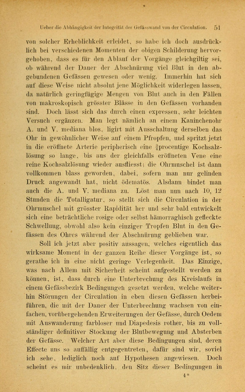 von solcher Erheblichkeit erleidet, so habe ich doch ausdrück- lich bei verschiedenen Momenten der obigen Schilderung hervor- gehoben, dass es für den Abiaul der Vorgänge gleichgütig sei, ob während der Dauer der Abschnürung viel Blut in den ab- gebundenen Gelassen gewesen oder wonig. Immerhin hat sich auf diese Weise nicht absolut jene Möglichkeit widerlegen lassen. da natürlich geringfügige Mengen von Blut auch in den Fällen von makroskopisch grösster Blässe in den Gelassen vorhanden sind. Doch lässt sich das durch einen expressen, sehr leichten Versuch ergänzen. Mau legt nämlich an einem Kaninchenohr A. und V. mediana blos, ligirt mit Ausschaltung derselben das Ohr in gewöhnlicher Weise auf einem Pfropfen, und spritzt jetzt in die eröffnete Arterie peripherisch eine fprocentige Kochsalz- lösung so lange, bis aus der gleichfalls eröffneten Vene eine reine Kochsalzlösung wieder ausfliegst; die Ohrmuschel ist dann vollkommen blass geworden, dabei, sofern man nur gelinden Druck angewandt hat, nicht ödematös. Alsdann bindet man auch die A. und V. mediana zu. Löst man nun nach 10, 12 Stunden die Totalligatur, so stellt sich die Oirculation in der Ohrmuschel mit grösster Rapidität her und sehr bald entwickelt sich eine beträchtliche rosige oder selbst hämorraghisch gefleckte Schwellung, obwohl also kein einziger Tropfen Blut in den Ge- fässen des Ohres während der Abschnürung geblieben war. Soll ich jetzt aber positiv aussagen, welches eigentlich das wirksame Moment in der ganzen Reihe dieser Vorgänge ist, so gerathe ich in eine nicht geringe Verlegenheit. Das Einzige, was nach Allem mit Sicherheit scheint aufgestellt werden zu können, ist, dass durch eine Unterbrechung des Kreislaufs in einem Gefässbezirk Bedingungen gesetzt werden, welche weiter- hin Störungen der Oirculation in eben diesen Gefässen herbei- führen, die mit der Dauer der Unterbrechung wachsen von ein- fachen, vorübergehenden Erweiterungen der Gefässe, durch Oedem mit Auswanderung farbloser und Diapedesis rother, bis zu voll- ständiger definitiver Stockung der Blutbewegung und Absterben der Gefässe. Welcher Art aber diese Bedingungen sind, deren Effecte uns so auffällig entgegentreten, dafür sind wir, soviel ich sehe, lediglich noch auf Hypothesen angewiesen. Doch scheint es mir unbedenklich, den Sitz dieser Bedingungen in 4*