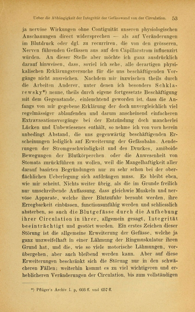 ja nervöse Wirkungen ohne Contiguitäl unseren physiologischen Anschauungen direct widersprechen — als auf Veränderungen im Blutdruck oder dgl. zu recurriren, die von den grösseren, Nerven führenden Gelassen aus auf den Capillarstrom influenzirt würden. An dieser Stelle aber möchte ich ganz ausdrücklich darauf hinweisen, dass, soviel ich sehe, alle derartigen physi- kalischen Erklärungsversuche für die uns beschäftigenden Vor- gänge nicht ausreichen. Nachdem mir inzwischen theils durch die Arbeiten Anderer, unter denen ich besonders Schkla- rewsky*) nenne, theils durch eigene fortgesetzte Beschäftigung mit dem Gegenstände, einleuchtend geworden ist, dass die An- fangs von mir gegebene Erklärung der doch unvergleichlich viel regelmässiger ablaufenden und darum anscheinend einfacheren Extravasationsvorgänge bei der Entzündung doch mancherlei Lücken und Unbewiesenes enthält, so nehme ich von vorn herein unbedingt Abstand, die uns gegenwärtig beschäftigenden Er- scheinungen lediglich auf Erweiterung der Gefässbahn. Aende- rungen der Stromgeschwindigkeit und des Druckes, amöboide Bewegungen der Blutkörperchen, oder die Anwesenheit von Stomata zurückführen zu wollen, weil die Mangelhaftigkeit aller darauf basirten Begründungen nur zu sehr schon bei der ober- flächlichen Ueberlegung sich aufdrängen muss. Es bleibt eben, wie mir scheint. Nichts weiter übrig, als die im Grunde freilich nur umschreibende Auffassung, dass gleichwie Muskeln und ner- vöse Apparate, welche ihrer Blutzufuhr beraubt werden, ihre Erregbarkeit einbüssen, functionsunfähig werden und schliesslich absterben, so auch die Blutgefässe durch die Aufhebung ihrer Circulation in ihrer, allgemein gesagt, Integrität beeinträchtigt und gestört worden. Ein erstes Zeichen dieser Störung ist die allgemeine Erweiterung der Gefässe, welche ja ganz unzweifelhaft in einer Lähmung der Ringmuskulatur ihren Grund hat, und die, wie so viele motorische Lähmungen, vor- übergehen, aber auch bleibend werden kann. Aber auf diese Erweiterungen beschränkt sich die Störung nur in den schwä- cheren Fällen; weiterhin kommt es zu viel wichtigeren und er- heblicheren Veränderungen der Circulation, bis zum vollständigen *) Pflüger's Archiv I. p. 603 ff. und 657 ff.