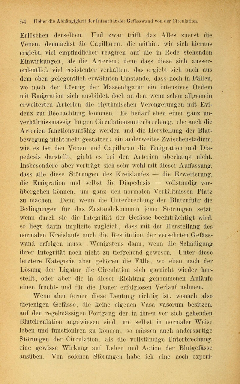 Erlöschen derselben. Und zwar trifft das Alles zuerst die Venen, demnächst die Capillaren, die mithin, wie sich hieraus erglebt, viel empfindlicher reagiren auf die in Rede stehenden Einwirkungen, als die Arterien; denn dass diese sich ausser- ordentlich viel resistenter verhalten, das ergiebt sich auch aus dem oben gelegentlich erwähnten Umstände, dass noch in Fällen, wo nach der Lösung der Massenligatur ein intensives Oedem mit Emigration sich ausbildet, doch an den, wenn schon allgemein erweiterten Arterien die rhythmischen Verengerungen mit Evi- denz zur Beobachtung kommen. Es bedarf eben einer ganz un- verhältnissmässig langen Circiüationsunterbrechung, ehe auch die Arterien functionsunfähig werden und die Herstellung der Blut- bewegung nicht mehr gestatten; ein anderweites Zwischenstadium, wie es bei den Venen und Capillaren die Emigration und Dia- pedesis darstellt, giebt es bei den Arterien überhaupt nicht. Insbesondere aber verträgt sich sehr wohl mit dieser Auffassung, dass alle diese Störungen des Kreislaufes — die Erweiterung, die Emigration und selbst die Diapedesis — vollständig vor- übergehen können, um ganz den normalen Verhältnissen Platz zu machen. Denn wenn die Unterbrechung der Blutzufuhr die Bedingungen für das Zustandekommen jener Störungen setzt, wenn durch sie die Integrität der Gefässe beeinträchtigt wird, so liegt darin implicite zugleich, dass mit der Herstellung des normalen Kreislaufs auch die Restitution der Versehrten Gefäss- wand erfolgen muss. Wenigstens dann, wenn die Schädigung ihrer Integrität noch nicht zu tiefgehend gewesen. Unter diese letztere Kategorie aber gehören die Fälle, wo eben nach der Lösung der Ligatur die Circulation sich garnicht wieder her- stellt, oder aber die in dieser Richtung genommenen Anläufe einen frucht- und für die Dauer erfolglosen Verlauf nehmen. Wenn aber ferner diese Deutung richtig ist, wonach also diejenigen Gefässe. die keine eigenen Vasa vasorum besitzen, auf den regelmässigen Fortgang der in ihnen vor sich gehenden Blutcirculation angewiesen sind, um selbst in normaler Weise leben und functioniren zu können, so müssen auch andersartige Störungen der Circulation. als die vollständige Unterbrechung, eine gewisse Wirkung auf Leben und Action der Blutgefässe ausüben. Von solchen Störungen habe ich eine noch experi-