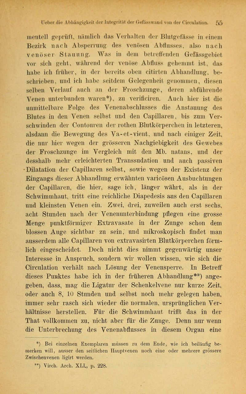 mentel] geprüft, nämlich das Verhalten der Blutgefässe in einem Bezirk nach Absperrung des venösen Abflusses, also Dach venöser Stauung. Was in dein betreffenden Gefässgebiet vor sich geht, während der venöse Abfluss gehemmt ist. das habe ich früher, in der bereits oben citirten Abhandlung, be- schrieben, und ich habe seitdem Gelegenheil genommen, diesen selben Verlauf auch an der Froschzunge, deren abführende Venen unterbunden waren*), zu verificiren. Auch hier ist die unmittelbare Folge des Venenabschlusses die Anstauung des Blutes in den Venen selbst und den Capillaren. bis zum Ver- schwinden der Contouren der rothen Blutkörperchen in letzteren, alsdann die Bewegung des Va-et-vient, und nach einiger Zeit, die nur hier wegen der grösseren Nachgiebigkeit des Gewebes der Froschzunge im Vergleich mit den Mb. natans, und der desshalb mehr erleichterten Transsudaten und auch passiven Dilatation der Capillaren selbst, sowie wegen der Existenz der Eingangs dieser Abhandlung erwähnten varicösen Ausbuchtungen der Capillaren, die hier, sage ich, länger währt, als in der Schwimmhaut, tritt eine reichliche Diapedesis aus den Capillaren und kleinsten Venen ein. Zwei, drei, zuweilen auch erst sechs, acht Stunden nach der Venenunterbindung pflegen eine grosse Menge punktförmiger Extravasate in der Zunge schon dem blossen Auge sichtbar zu sein,' und mikroskopisch findet man ausserdem alle Capillaren von extravasirten Blutkörperchen förm- lich eingescheidet. Doch nicht dies nimmt gegenwärtig unser Interesse in Anspruch, sondern wir wollen wissen, wie sich die Circulation verhält nach Lösung der Venensperre. In Betreif dieses Punktes habe ich in der früheren Abhandlung**) ange- geben, dass, mag die Ligatur der Schenkelvene nur kurze Zeit, oder auch 8, 10 Stunden und selbst noch mehr gelegen haben, immer sehr rasch sich wieder die normalen, ursprünglichen Ver- hältnisse herstellen. Für die Schwimmhaut trifft das in der That vollkommen zu, nicht aber für die Zunge. Denn nur wenn die Unterbrechung des Venenabflusses in diesem Organ eine *) Bei einzelnen Exemplaren müssen zu dem Ende, wie ich beiläufig be- merken will, ausser den seitlichen üauptvenen noch eine oder mehrere grössere Zwischenvenen ligirt werden. **) Virch. Arch. XLI., p. 228.