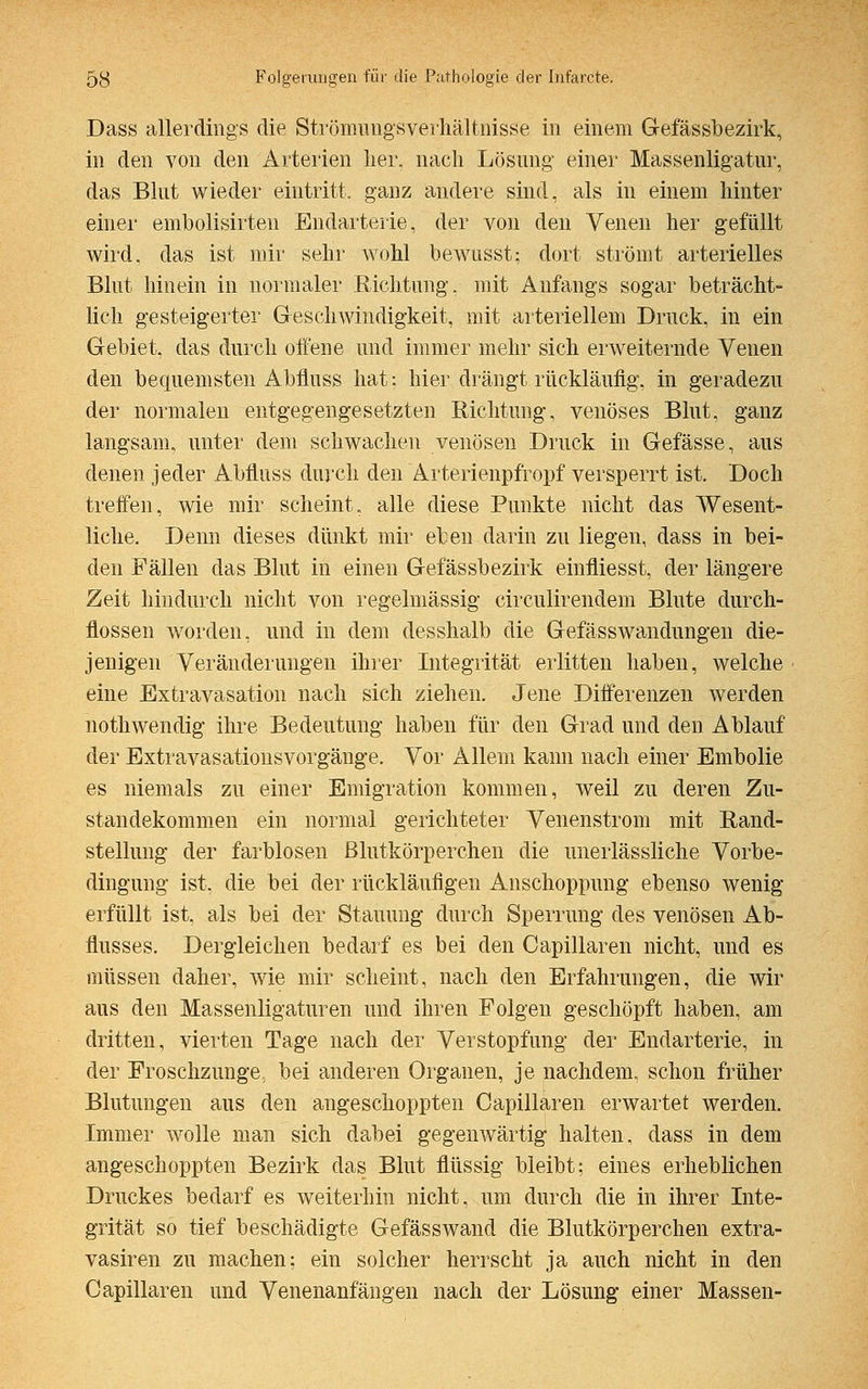 Dass allerdings die Strömungsverhältnisse in einem Gefässbezirk, in den von den Arterien her. nach Lösung- einer Massenligatur, das Blut wieder eintritt, ganz andere sind, als in einem hinter einer embolisirten Endarterie, der von den Venen her gefüllt wird, das ist mir sehr wohl bewusst; dort strömt arterielles Blut hinein in normaler Richtung, mit Anfangs sogar beträcht- lich gesteigerter Geschwindigkeit, mit arteriellem Druck, in ein Gebiet, das durch offene und immer mehr sich erweiternde Venen den bequemsten Abfluss hat; hier drängt rückläufig, in geradezu der normalen entgegengesetzten Richtung, venöses Blut, ganz langsam, unter dem schwachen venösen Druck in Gefässe, aus denen jeder Abfluss durch den Arterienpfropf versperrt ist. Doch treffen, wie mir scheint, alle diese Punkte nicht das Wesent- liche. Denn dieses dünkt mir eben darin zu liegen, dass in bei- den Fällen das Blut in einen Gefässbezirk einfliesst, der längere Zeit hindurch nicht von regelmässig circulirendem Blute durch- flössen worden, und in dem desshalb die Gefässwandungen die- jenigen Veränderungen ihrer Integrität erlitten haben, welche eine Extravasaten nach sich ziehen. Jene Differenzen werden nothwendig ihre Bedeutung haben für den Grad und den Ablauf der Extravasationsvorgänge. Vor Allem kann nach einer Embolie es niemals zu einer Emigration kommen, weil zu deren Zu- standekommen ein normal gerichteter Venenstrom mit Rand- stellung der farblosen Blutkörperchen die unerlässliche Vorbe- dingung ist, die bei der rückläufigen Anschoppung ebenso wenig erfüllt ist, als bei der Stauung durch Sperrung des venösen Ab- flusses. Dergleichen bedarf es bei den Capillaren nicht, und es müssen daher, wie mir scheint, nach den Erfahrungen, die wir aus den Massenligaturen und ihren Folgen geschöpft haben, am dritten, vierten Tage nach der Verstopfung der Endarterie, in der Froschzunge, bei anderen Organen, je nachdem, schon früher Blutungen aus den angeschoppten Capillaren erwartet werden. Immer wolle man sich dabei gegenwärtig halten, dass in dem angeschoppten Bezirk das Blut flüssig bleibt; eines erheblichen Druckes bedarf es weiterhin nicht, um durch die in ihrer Inte- grität so tief beschädigte Gefässwand die Blutkörperchen extra- vasalen zu machen: ein solcher herrscht ja auch nicht in den Capillaren und Venenanfängen nach der Lösung einer Massen-