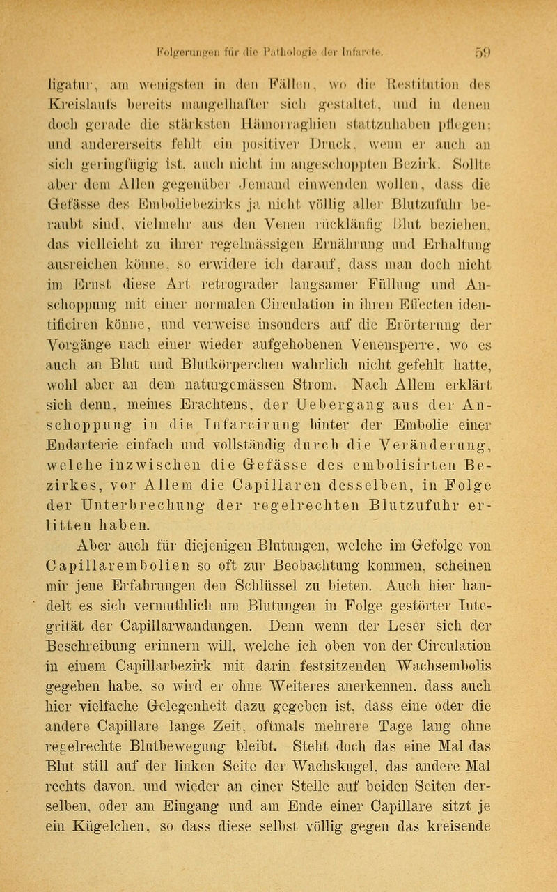 ligatur, am wenigsten in den Fällen, wo die Restitution des Kreislaufs bereits mangelhafter sich gestaltet, und in denen •loch gerade die stärksten Bämorragliien stattzuhaben pflegen; und andererseits fehlt ein positiver Druck, wenn er auch an sich geringfügig ist. auch nicht im angeschoppten Bezirk. Sollte alter dem Allen gegenüber Jemand einwenden wollen, dass die Gelasse des Emboliebezirks ja nicht völlig aller Blutzul'uhi be- raubt sind, vielmehr aus den Venen rückläufig l>lut beziehen, das vielleicht zu ihrer regelmässigen Ernährung- und Erhaltung ausreichen könne, so erwidere ich darauf, dass man doch nicht im Ernst diese Art retrograder langsamer Füllung und An- schoppung mit einer normalen Circulation in ihren Effecten iden- tificiren könne, und verweise insonders auf die Erörterung der Vorgänge nach einer wieder aufgehobenen Venensperre, wo es auch an Blut und Blutkörperchen wahrlich nicht gefehlt hatte, wohl aber an dem liaturgemässen Strom. Nach Allem erklärt sich denn, meines Erachtens, der Uebergang aus der An- schoppung in die Infarcirung hinter der Embolie einer Endarterie einfach und vollständig durch die Veränderung, welche inzwischen die G-efässe des embolisirten Be- zirkes, vor Allem die Capillaren desselben, in Folge der Unterbrechung der regelrechten Blutzufuhr er- litten haben. Aber auch für diejenigen Blutungen, welche im Gefolge von Capillarembolien so oft zur Beobachtung kommen, scheinen mir jene Erfahrungen den Schlüssel zu bieten. Auch hier han- delt es sich vermuthlich um Blutungen in Folge gestörter Inte- grität der Capillarwandüngen. Denn wenn der Leser sich der Beschreibung erinnern will, welche ich oben von der Circulation in einem Capillarbezirk mit darin festsitzenden Wachsembolis gegeben habe, so wird er ohne Weiteres anerkennen, dass auch hier vielfache Gelegenheit dazu gegeben ist, dass eine oder die andere Capillare lange Zeit, oftmals mehrere Tage lang ohne regelrechte Blutbewegung bleibt. Steht doch das eine Mal das Blut still auf der linken Seite der Wachskugel, das andere Mal rechts davon, und wieder an einer Stelle auf beiden Seiten der- selben, oder am Eingang und am Ende einer Capillare sitzt je ein Kügelchen, so dass diese selbst völlig gegen das kreisende