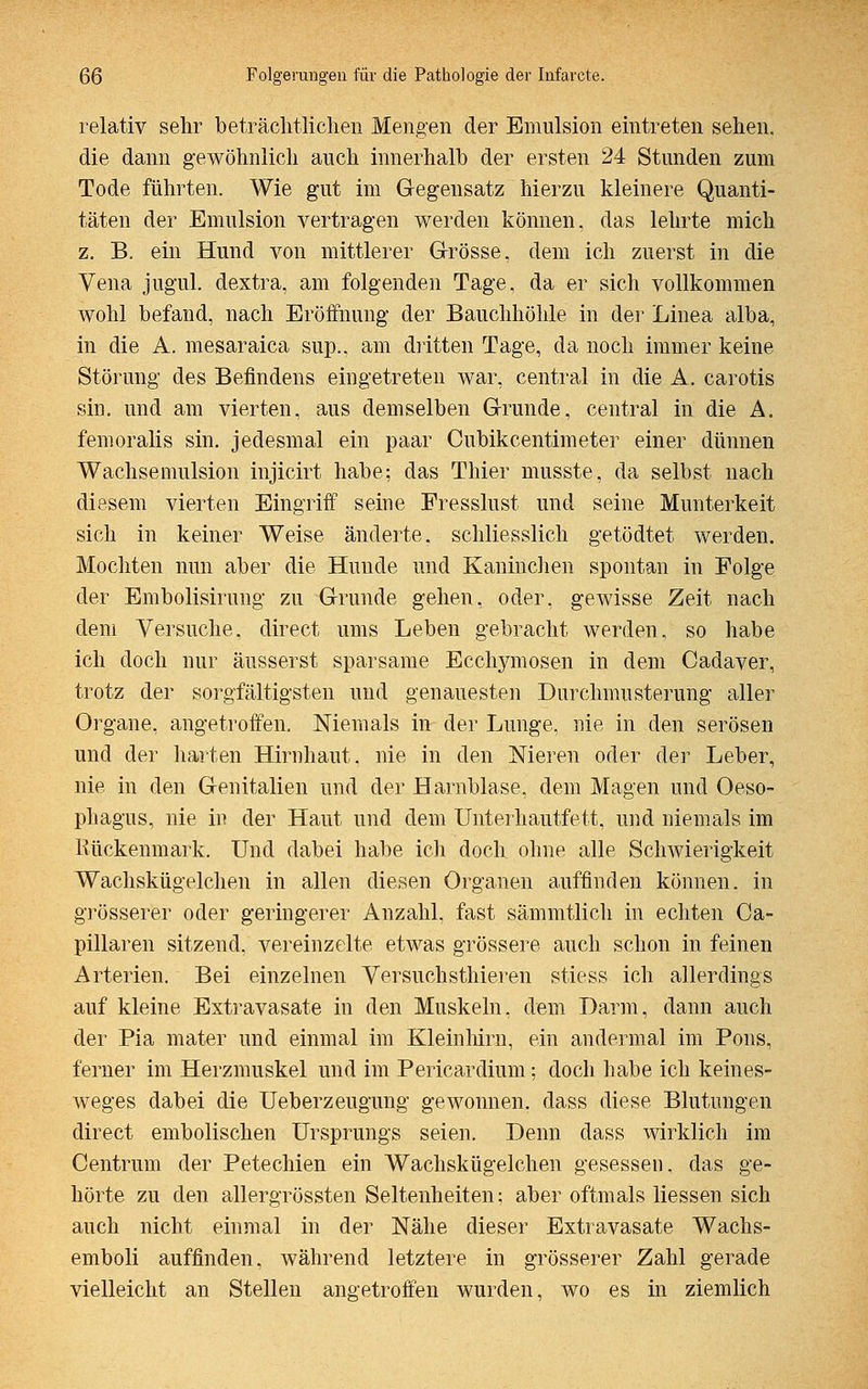 relativ sehr beträchtlichen Mengen der Emulsion eintreten sehen, die dann gewöhnlich auch innerhalb der ersten 24 Stunden zum Tode führten. Wie gut im Gegensatz hierzu kleinere Quanti- täten der Emulsion vertragen werden können, das lehrte mich z. B. ein Hund von mittlerer Grösse, dem ich zuerst in die Vena jugul. dextra, am folgenden Tage, da er sich vollkommen wohl befand, nach Eröffnung der Bauchhöhle in der Linea alba, in die A. mesaraica sup., am dritten Tage, da noch immer keine Störung des Befindens eingetreten war, central in die A. carotis siu. und am vierten, aus demselben Grunde, central in die A. femoralis sin. jedesmal ein paar Cubikcentimeter einer dünnen Wachsemulsion injicirt habe; das Thier musste, da selbst nach diesem vierten Eingriff seine Fresslust und seine Munterkeit sich in keiner Weise änderte, schliesslich getödtet werden. Mochten nun aber die Hunde und Kaninchen spontan in Folge der Embolisirung zu Grunde gehen, oder, gewisse Zeit nach dem Versuche, direct ums Leben gebracht werden, so habe ich doch nur äusserst sparsame Ecchymosen in dem Cadaver, trotz der sorgfältigsten und genauesten Durchmusterung aller Organe, angetroffen. Niemals in- der Lunge, nie in den serösen und der harten Hirnhaut, nie in den Nieren oder der Leber, nie in den Genitalien und der Harnblase, dem Magen und Oeso- phagus, nie in der Haut und dem Unterhautfett, und niemals im liückenmark. Und dabei habe ich doch ohne alle Schwierigkeit Wachskügelchen in allen diesen Organen auffinden können, in grösserer oder geringerer Anzahl, fast sämmtlich in echten Ca- pillaren sitzend, vereinzelte etwas grössere auch schon in feinen Arterien. Bei einzelnen Versuchsthieren stiess ich allerdings auf kleine Extravasate in den Muskeln, dem Darm, dann auch der Pia mater und einmal im Kleinhirn, ein andermal im Pons, ferner im Herzmuskel und im Pericardium; doch habe ich keines- weges dabei die Ueberzeugung gewonnen, dass diese Blutungen direct embolischen Ursprungs seien. Denn dass wirklich im Centrum der Petechien ein Wachskügelchen gesessen, das ge- hörte zu den allergrössten Seltenheiten; aber oftmals Hessen sich auch nicht einmal in der Nähe dieser Extravasate Wachs- emboli auffinden, während letztere in grösserer Zahl gerade vielleicht an Stellen angetroffen wurden, wo es in ziemlich