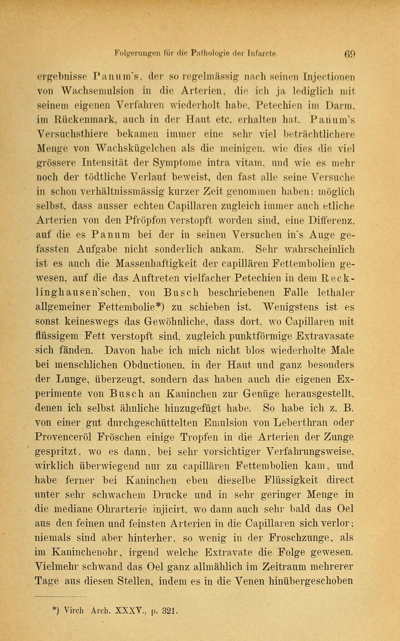 ergebnisse Panum's, der so regelmässig nach seinen Injectionen von Wachsemulsion in die Arterien, die ich ja lediglich mit seinem eigenen Verfahren wiederholt habe. Petechien im Darm, im Rückenmark, auch in der Haut etc. erhalten hat. Panum's Versnchsthiere bekamen immer eine sehr viel beträchtlichere Menge von Wachskügelchen als die meinigen, wie dies die viel grössere Intensität der Symptome intra vitam, und wie es mehr noch der tödtliche Verlauf beweist, den fast alle seine Versuche in schon verhältnissmässig kurzer Zeit genommen haben: möglich selbst, dass ausser echten Capillaren zugleich immer auch etliche Arterien von den Pfröpfon verstopft worden sind, eine Differenz, auf die es Panum bei der in seinen Versuchen in's Auge ge- fassten Aufgabe nicht sonderlich ankam. Sehr wahrscheinlich ist es auch die Massenhaftigkeit der capillaren Fettembolien ge- wesen, auf die das Auftreten vielfacher Petechien in dem Reck- linghausen sehen, von Busch beschriebenen Falle lethaler allgemeiner Fettembolie*) zu schieben ist. Wenigstens ist es sonst keineswegs das Gewöhnliche, dass dort, wo Capillaren mit flüssigem Fett verstopft sind, zugleich punktförmige Extravasate sich fänden. Davon habe ich mich nicht blos wiederholte Male bei menschlichen Obductionen, in der Haut und ganz besonders der Lunge, überzeugt, sondern das haben auch die eigenen Ex- perimente von Busch an Kaninchen zur Genüge herausgestellt, denen ich selbst ähnliche hinzugefügt habe. So habe ich z. B. von einer gut durchgeschüttelten Emulsion von Leberthran oder Provenceröl Fröschen einige Tropfen in die Arterien der Zunge gespritzt, wo es dann, bei sehr vorsichtiger Verfahrungsweise, wirklich überwiegend nur zu capillaren Fettembolien kam, und habe ferner bei Kaninchen eben dieselbe Flüssigkeit direct unter sehr schwachem Drucke und in sehr geringer Menge in die mediane Ohrarterie injicirt, wo dann auch sehr bald das Oel aus den feinen und feinsten Arterien in die Capillaren sich verlor; niemals sind aber hinterher, so wenig in der Froschzunge, als im Kaninchenohr, irgend welche Extravate die Folge gewesen. Vielmehr schwand das Oel ganz allmählich im Zeitraum mehrerer Tage aus diesen Stellen, indem es in die Venen hinübergeschoben *) Virch Arch. XXXT., p. 321.