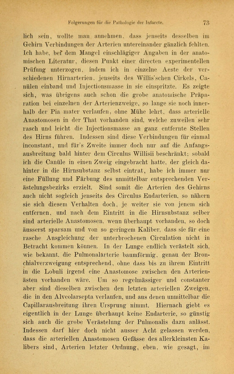 lieh sein, wollte man annehmen, dass jenseits desselben im Gehirn Verbindungen der Arterien untereinander gänzlich fehlten. Ich habe, bef dem Mangel einschlägiger Angaben in der anato- mischen Literatur, diesen Punkt einer directen experimentellen Prüfung unterzogen, indem ich in einzelne Aeste der ver- schiedenen Hirnarterien, jenseits des Willis'schen Cirkels, Ca- nülen einband und Injectionsmasse in sie einspritzte. Es zeigte sich, was übrigens auch schon die grobe anatomische Präpa- ration bei einzelnen der Arterienzweige, so lange sie noch inner- halb der Pia mater verlaufen, ohne Mühe lehrt, dass arterielle Anastomosen in der That vorhanden sind, welche zuweilen sehr rasch und leicht die Injectionsmasse an ganz entfernte Stellen des Hirns führen. Indessen sind diese Verbindungen für einmal inconstant, und fürs Zweite immer doch nur auf die Anfangs- ausbreitung bald hinter dem Circulus Willisii beschränkt: sobald ich die Canüle in einen Zweig eingebracht hatte, der gleich da- hinter in die Hirnsubstanz selbst eintrat, habe ich immer nur eine Füllung und Färbung des unmittelbar entsprechenden Ver- ästelungsbezirks erzielt. Sind somit die Arterien des Gehirns auch nicht sogleich jenseits des Circulus Endarterien, so nähern sie sich diesem Verhalten doch, je weiter sie von jenem sich entfernen, und nach dem Eintritt in die Hirnsubstanz selber sind arterielle Anastomosen, wenn überhaupt vorhanden, so doch äusserst sparsam und von so geringem Kaliber, dass sie für eine rasche Ausgleichung der unterbrochenen Circulation nicht in Betracht kommen können. In der Lunge endlich verästelt sich, wie bekannt, die Pulmonalarterie baumförmig. genau der Bron- chialverzweigung entsprechend, ohne dass bis zu ihrem Eintritt in die Lobuli irgend eine Anastomose zwischen den Arterien- ästen vorhanden wäre. Um so regelmässiger und constanter aber sind dieselben zwischen den letzten arteriellen Zweigen. die in den Alveolarsepta verlaufen, und aus denen unmittelbar die Capillarausbreitung ihren Ursprung nimmt. Hiernach giebt es eigentlich in der Lunge überhaupt keine Endarterie, so günstig sich auch die grobe Verästelung der Pulmonalis dazu anlässt. Indessen darf hier doch nicht ausser Acht gelassen werden, dass die arteriellen Anastomosen Gefässe des allerkleinsten Ka- libers sind, Arterien letzter Ordnung, eben, wie gesagt, im