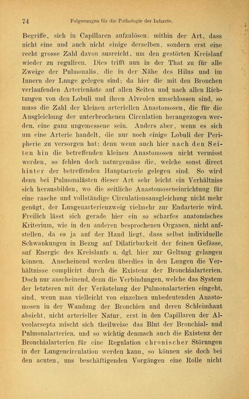 Begriffe, sich in Capillaren aufzulösen, mithin der Art, dass nicht eine und auch nicht einige derselben, sondern erst eine recht grosse Zahl davon ausreicht, um den gestörten Kreislauf wieder zu reguliren. Dies trifft nun in der That zu für alle Zweige der Pulmonalis. die in der .Nähe des Hilus und im Innern der Lunge gelegen sind: da hier die mit den Bronchen verlaufenden Arterienäste auf allen Seiten und nach allen Eich- tungen von den Lobuli und ihren Alveolen umschlossen sind, so muss die Zahl der kleinen arteriellen Anastomosen, die für die Ausgleichung der unterbrochenen Circulation herangezogen wer- den, eine ganz ungemessene sein. Anders aber, wenn es sich um eine Arterie handelt, die nur noch einige Lobuli der Peri- pherie zu versorgen hat: denn wenn auch hier nach den Sei- ten hin die betreffenden kleinen Anastomosen nicht vermisst werden, so fehlen doch naturgemäss die, welche sonst direct hinter der betreffenden Hauptarterie gelegen sind. So wird denn bei Pulmonalästen dieser Art sehr leicht ein Verhältniss sich herausbilden, wo die seitliche Anastomoseneinrichtung für eine rasche und vollständige Circulationsausgieichung nicht mehr genügt, der Lungenarterienzweig vielmehr zur Endarterie wird. Freilich lässt sich gerade hier ein so scharfes anatomisches Kriterium, wie in den anderen besprochenen Organen, nicht auf- stellen, da es ja auf der Hand liegt, dass selbst individuelle Schwankungen in Bezug auf Dilatirbarkeit der feinen Grefässe, auf Energie des Kreislaufs u. dgl. hier zur Geltung gelangen können. Anscheinend werden überdies in den Lungen die Ver- hältnisse complicirt durch die Existenz der Bronchialarterien. Doch nur anscheinend, denn die Verbindungen, welche das System der letzteren mit der Verästelung der Pulmonalarterien eingeht, sind, wenn man vielleicht von einzelnen unbedeutenden Anasto- mosen in der Wandung der Bronchien und deren Schleimhaut absieht, nicht arterieller Natur, erst in den Capillaren der Al- veolarsepta mischt sich theilweise das Blut der Bronchial- und Pulmonalarterien. und so wichtig demnach auch die Existenz der Bronchialarterien für eine Regulation chronischer Störungen in der Lungencirculation werden kann, so können sie doch bei den acuten, uns beschäftigenden Vorgängen eine Bolle nicht