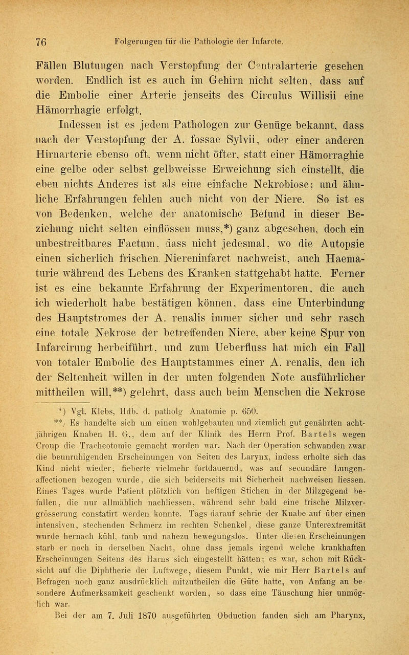 Fällen Blutungen nach Verstopfung der Centralarterie gesehen worden. Endlich ist es auch im Gehirn nicht selten, dass auf die Embolie einer Arterie jenseits des Circulus Willisii eine Hämorrhagie erfolgt, Indessen ist es jedem Pathologen zur Genüge bekannt, dass nach der Verstopfung der A. fossae Sylvii, oder einer anderen Hirnarterie ebenso oft. wenn nicht öfter, statt einer Hämorraghie eine gelbe oder selbst gelbweisse Erweichung sich einstellt, die eben nichts Anderes ist als eine einfache Nekrobiose: und ähn- liche Erfahrungen fehlen auch nicht von der Niere. So ist es von Bedenken, welche der anatomische Befund in dieser Be- ziehung nicht selten einflössen muss,*) ganz abgesehen, doch ein unbestreitbares Factum, dass nicht jedesmal, wo die Autopsie einen sicherlich frischen. Niereninfarct nachweist, auch Haema- turie während des Lebens des Kranken stattgehabt hatte. Ferner ist es eine bekannte Erfahrung der Experimentoren, die auch ich wiederholt habe bestätigen können, dass eine Unterbindung des Hauptstromes der A. renalis immer sicher und sehr rasch eine totale Nekrose der betreffenden Niere, aber keine Spur von Infarcirung herbeiführt, und zum Ueberfluss hat mich ein Fall von totaler Embolie des Hauptstammes einer A- renalis, den ich der Seltenheit willen in der unten folgenden Note ausführlicher mittheilen will,**) gelehrt, dass auch beim Menschen die Nekrose *) Vgl. Klebs, Hdb. d. patholg Anatomie p. 650. **) Es handelte sich um einen wohlgebauten und ziemlich gut genährten acht- jährigen Knaben H. Ct., dem auf der Klinik des Herrn Prof. Bartels wegen Croup die Tracheotomie gemacht worden war. Nach der Operation schwanden zwar die beunruhigenden Erscheinungen von Seiten des Larynx, indess erholte sich das Kind nicht wieder, fieberte vielmehr fortdauernd, was auf secundäre Lungen- affectionen bezogen wurde, die sich beiderseits mit Sicherheit nachweisen Hessen. Eines Tages wurde Patient plötzlich von heftigen Stichen in der Milzgegend be- fallen, die nur allmählich nachliessen, während sehr bald eine frische Milzver- grösserung constatirt werden konnte. Tags darauf schrie der Knabe auf über einen intensiven, stechenden Schmerz im rechten Schenkel, diese ganze Unterextremität wurde hernach kühl, taub und nahezu bewegungslos. Unter diesen Erscheinungen starb er noch in derselben Nacht, ohne dass jemals irgend welche krankhaften Erscheinungen Seitens des Harns sich eingestellt hätten; es war, schon mit Rück- sicht auf die Diphtherie der Luftwege, diesem Punkt, wie mir Herr Bartels auf Befragen noch ganz ausdrücklich mitzutheilen die Güte hatte, von Anfang an be- sondere Aufmerksamkeit geschenkt worden, so dass eine Täuschung hier unmög- lich war. Bei der am 7. Juli 1870 ausgeführten Obductiou fanden sich am Pharynx,