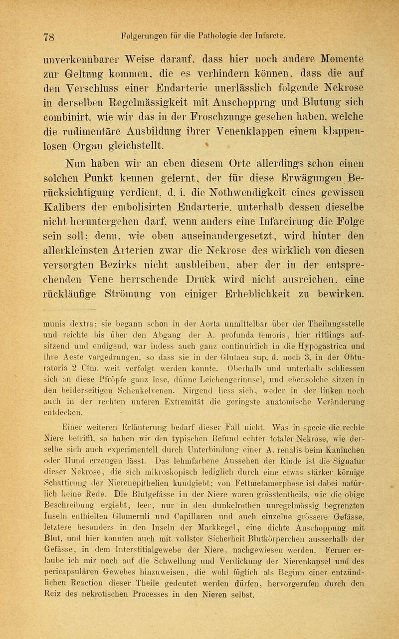 unverkennbarer Weise darauf, dass liier noch andere Momente zur Geltung kommen, die es verhindern können, dass die auf den Verschluss einer Endarterie unerlässlich folgende Nekrose in derselben Regelmässigkeit mit Anschopprng und Blutung sich combinirt. wie wir das in der Froschzunge gesehen haben, welche die rudimentäre Ausbildung ihrer Venenklappen einem klappen- losen Organ gleichstellt. Nun haben wir an eben diesem Orte allerdings schon einen solchen Punkt kennen gelernt, der für diese Erwägungen Be- rücksichtigung verdient, d. i. die Notwendigkeit eines gewissen Kalibers der embolisirten Endarterie, unterhalb dessen dieselbe nicht heruntergehen darf, wenn anders eine Infarcirung die Folge sein soll: denn, wie oben auseinandergesetzt, wird hinter den allerkleinsten Arterien zwar die Nekrose des wirklich von diesen versorgten Bezirks nicht ausbleiben, aber der in der entspre- chenden Vene herrschende Druck wird nicht ausreichen, eine rückläufige Strömung von einiger Erheblichkeit zu bewirken. munis dextra; sie begann schon in der Aorta unmittelbar über der Theilungsstelle und reichte bis über den Abgang der A. profunda femoris, hier rittlings auf- sitzend und endigend, war indess auch ganz continuirlicb in die Hypogastrica und ihre Aeste vorgedrungen, so dass sie in der Glutaea sup. ct. noch 3, in der Obtu- ratoria 2 Ctrn, weit verfolgt weiden konnte. Oberhalb und unterhalb schliessen sich an diese Pfropfe gauz lose, dünne Leichengerinnsel, und ebensolche sitzen in den beiderseitigen Schenkelvenen. Nirgend ljess sich, weder in der linken noch auch in der rechten unteren Extremität die geringste anatomische Veränderung eiddecken, Einer weiteren Erläuterung bedarf dieser Fall nicht. Was in specie die rechte Niere betrifft, so haben wir den typischen Befund echter totaler Nekrose, wie der- selbe sich auch experimentell durch Unterbindung einer A. renalis beim Kaninchen oder Hund erzeugen lässt. Das lehmfarbene Aussehen der Rinde ist die Signatur dieser Nekrose, die sich mikroskopisch lediglich durch eine etwas stärker körnige Schattirung der Nierenepithelien kundgiebt; von Fettmetamorphose ist dabei natür- lich keine Rede. Die Blutgefässe in der Niere waren grüsstentheils, wie die obige Beschreibung ergiebt, leer, nur in den dunkelrothen unregelmässig begrenzten Inseln enthielten Glomeruli und Capillaren und auch einzelne grössere Gefässe, letztere besonders in den Inseln der Markkegel, eine dichte Anschoppung mit Blut, und hier konnten auch mit vollster Sicherheit Blutkörperchen ausserhalb der Gefässe, in dem Interstitialgewebe der Niere, nachgewiesen werden. Ferner er- laube ich mir noch auf die Schwellung und Verdickung der Nierenkapsel und des pericapsulären Gewebes hinzuweisen, die wohl füglich als Beginn einer entzünd- lichen Reaction dieser Theile gedeutet werden dürfen, hervorgerufen durch den Reiz des nekrotischen Processes in den Nieren selbst.