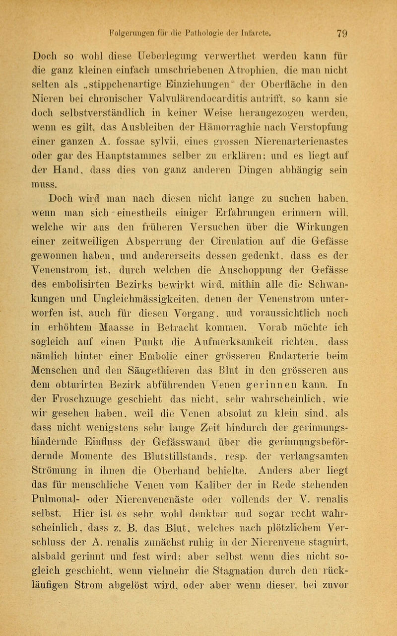 Doch so wohl diese Ueberlegung verwerthet werden kann für die ganz kleinen einfach umschriebenen Atrophien, die man nicht selten als „stippchenartige Einziehungen der Oberfläche in den Nieren bei chronischer Valvulärendocarditis antrifft, so kann sie doch selbstverständlich in keiner Weise herangezogen werden, wenn es gilt, das Ausbleiben der Hämorraghie nach Verstopfung einer ganzen A. fossae sylvii. eines grossen Nierenarterienastes oder gar des Hauptstammes selber zu erklären; und es liegtauf der Hand, dass dies von ganz anderen Dingen abhängig sein muss. Doch wird man nach diesen nicht lange zu suchen haben, wenn man sich einestheils einiger Erfahrungen erinnern will, welche wir aus den früheren Versuchen über die Wirkungen einer zeitweiligen Absperrung der Circulation auf die Gefässe gewonnen haben, und andererseits dessen gedenkt, dass es der Venenstrom ist. durch welchen die Anschoppung der Gefässe des embolisirten Bezirks bewirkt wird, mithin alle die Schwan- kungen und Ungleichmässigkeiten. denen der Venenstrom unter- worfen ist, auch für diesen Vorgang, und voraussichtlich noch in erhöhtem Maasse in Betracht kommen. Vorab möchte ich sogleich auf einen Punkt die Aufmerksamkeit richten, dass nämlich hinter einer Embolie einer grösseren Endarterie beim Menschen und den Säugethieren das Blut in den grösseren aus dem obturirten Bezirk abführenden Venen gerinnen kann. In der Froschzunge geschieht das nicht, sehr wahrscheinlich, wie wir gesehen haben, weil die Venen absolut zu klein sind, als dass nicht wenigstens sehr lange Zeit hindurch der gerinnungs- hindernde Einfluss der Gefässwand über die gerinnungsbeför- dernde Momente des Blutstillstands, resp. der verlangsamten Strömung in ihnen die Oberhand behielte. Anders aber liegt das für menschliche Venen vom Kaliber der in Rede stehenden Pulmonal- oder Nierenvenenäste oder vollends der V. renalis selbst. Hier ist es sehr wohl denkbar und sogar recht wahr- scheinlich, dass z. B. das Blut, welches nach plötzlichem Ver- schluss der A. renalis zunächst ruhig in der Nierenvene stagnirt, alsbald gerinnt und fest wird; aber selbst wenn dies nicht so- gleich geschieht, wenn vielmehr die Stagnation durch den rück- läufigen Strom abgelöst wird, oder aber wenn dieser, bei zuvor