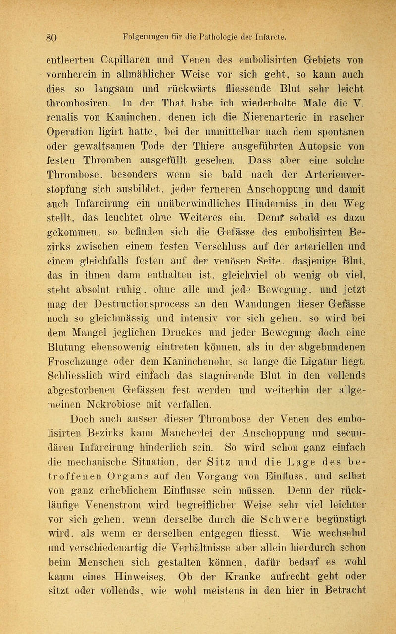 entleerten Oapillaren und Venen des embolisirten Gebiets von vornherein in allmählicher Weise vor sich geht, so kann auch dies so langsam und rückwärts fliessende Blut sehr leicht thrombosiren. In der That habe ich wiederholte Male die V. renalis von Kaninchen, denen ich die Nierenarterie in rascher Operation ligirt hatte, bei der unmittelbar nach dem spontanen oder gewaltsamen Tode der Thiere ausgeführten Autopsie von festen Thromben ausgefüllt gesehen. Dass aber eine solche Thrombose, besonders wenn sie bald nach der Arterienver- stopfung sich ausbildet, jeder ferneren Anschoppung und damit auch Infarcirung ein unüberwindliches Hinderniss in den Weg stellt, das leuchtet ohne Weiteres ein. Denn* sobald es dazu gekommen, so befinden sich die Gefässe des embolisirten Be- zirks zwischen einem festen Verschluss auf der arteriellen und einem gleichfalls festen auf der venösen Seite, dasjenige Blut, das in ihnen dann enthalten ist. gleichviel ob wenig ob viel, steht absolut ruhig, ohne alle und jede Bewegung, und jetzt mag der Destructionsprocess an den Wandungen dieser Gefässe noch so gleichmässig und intensiv vor sich gehen, so wird bei dem Mangel jeglichen Druckes und jeder Bewegung doch eine Blutung ebensowenig eintreten können, als in der abgebundenen Froschzunge oder dem Kaninehenohr, so lange die Ligatur liegt. Schliesslich wird einfach das stagnirende Blut in den vollends abgestorbenen Gefässen fest werden und weiterhin der allge- meinen Nekrobiose mit verfallen. Doch auch ausser dieser Thrombose der Venen des embo- lisirten Bezirks kann Mancherlei der Anschoppung und secun- dären Infarcirung hinderlich sein. So wird schon ganz einfach die mechanische Situation, der Sitz und die Lage des be- troffenen Organs auf den Vorgang von Einfluss, und selbst von ganz erheblichem Einflüsse sein müssen. Denn der rück- läufige Venenstrom wird begreiflicher Weise sehr viel leichter vor sich gehen, wenn derselbe durch die Schwere begünstigt wird, als wenn er derselben entgegen fliesst. Wie wechselnd und verschiedenartig die Verhältnisse aber allein hierdurch schon beim Menschen sich gestalten können, dafür bedarf es wohl kaum eines Hinweises. Ob der Kranke aufrecht geht oder sitzt oder vollends, wie wohl meistens in den hier in Betracht