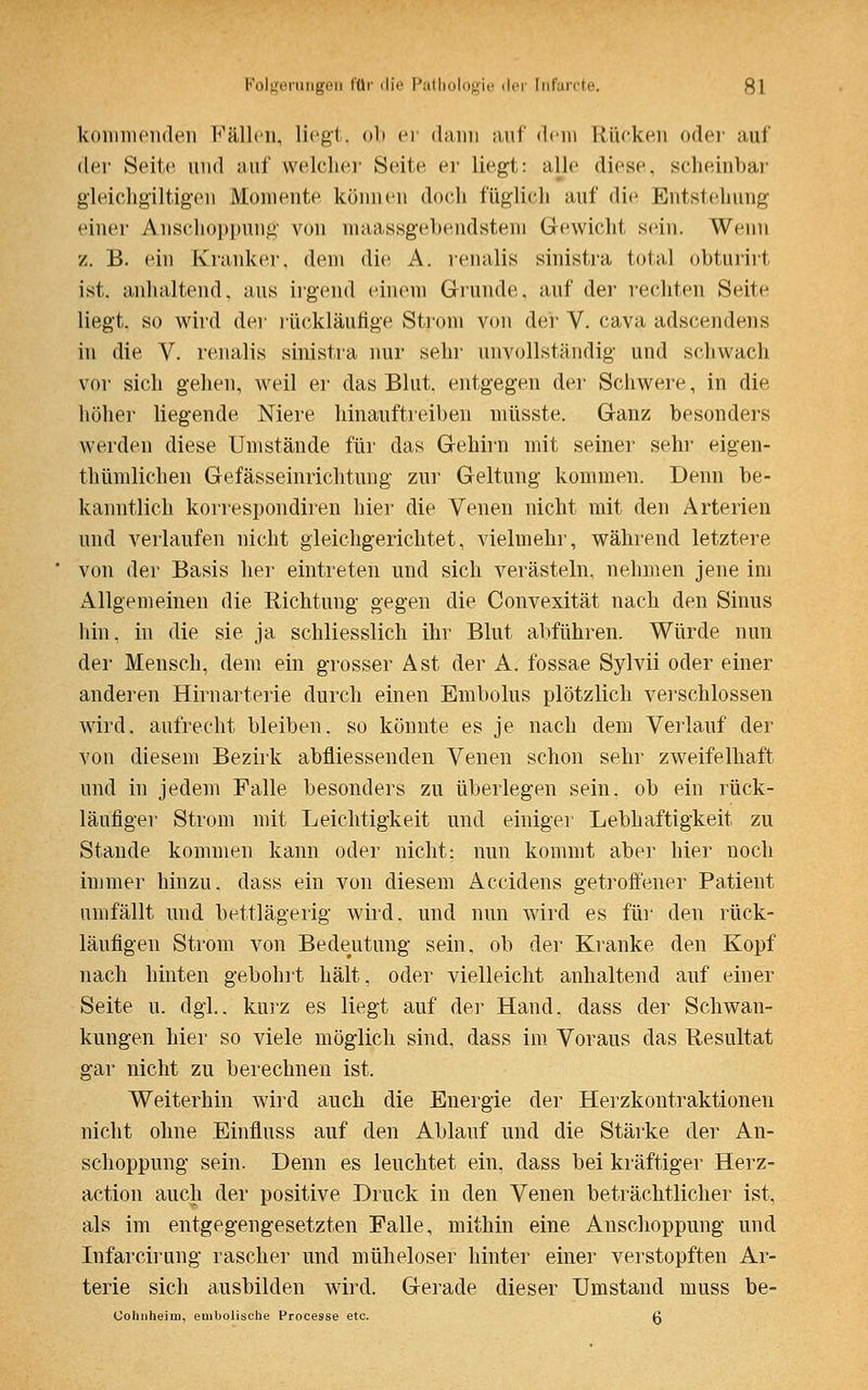 kommenden Fällen, liegt, <>!> er dann •\n\' »lein Rücken der auf der Seite und auf welcher Seite er liegt: alle diese scheinbar gleichgültigen Momente können doch füglich auf die Entstehung einer Anschoppung von maassgebendstem Gewicht sein. Wenn z. B. ein Kranker, dem die A. renalis sinistra total obturirt ist, anhaltend, aus irgend einem Grunde, auf der rechten Seite liegt, so wird der rückläufige Strom von der V. cava adscendens in die V. renalis sinistra nur sehr unvollständig- und sehwach vor sich gehen, weil er das Blut, entgegen der Schwere, in die höher liegende Niere hinauftreiben niüsste. Ganz besonders werden diese Umstände für das Gehirn mit seiner sehr eigen- tümlichen Gefässeinrichtung zur Geltung kommen. Denn be- kanntlich korrespondiren hier die Venen nicht mit den Arterien und verlaufen nicht gleichgerichtet, vielmehr, während letztere von der Basis her eintreten und sich verästeln, nehmen jene im Allgemeinen die Richtung gegen die Convexität nach den Sinus hin, in die sie ja schliesslich ihr Blut abführen. Würde nun der Mensch, dem ein grosser Ast der A. fossae Sylvii oder einer anderen Hirnarterie durch einen Embolus plötzlich verschlossen wird, aufrecht bleiben, so könnte es je nach dem Verlauf der von diesem Bezirk abfliessenden Venen schon sehr zweifelhaft und in jedem Falle besonders zu überlegen sein, ob ein rück- läufiger Strom mit Leichtigkeit und einiger Lebhaftigkeit zu Stande kommen kann oder nicht: nun kommt aber hier noch immer hinzu, dass ein von diesem Accidens getroffener Patient umfällt und bettlägerig wird, und nun wird es für den rück- läufigen Strom von Bedeutung sein, ob der Kranke den Kopf nach hinten gebohrt hält, oder vielleicht anhaltend auf einer Seite u. dgl.. kurz es liegt auf der Hand, dass der Schwan- kungen hier so viele möglich sind, dass im Voraus das Resultat gar nicht zu berechnen ist. Weiterhin wird auch die Energie der Herzkontraktionen nicht ohne Einfluss auf den Ablauf und die Stärke der An- schoppung sein. Denn es leuchtet ein, dass bei kräftiger Herz- action auch der positive Druck in den Venen beträchtlicher ist, als im entgegengesetzten Falle, mithin eine Anschoppung und Infarcirung rascher und müheloser hinter einer verstopften Ar- terie sich ausbilden wird. Gerade dieser Umstand muss be- Gohnheim, embolische Processe etc. g