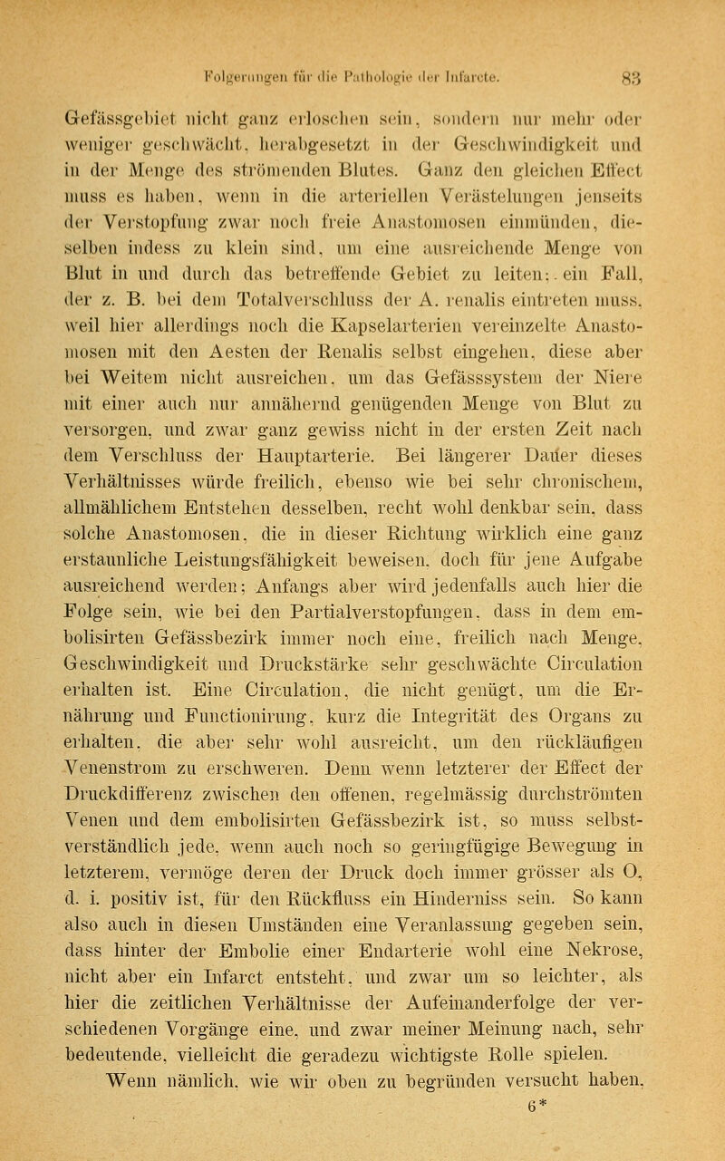 Q-efässgebiet nicht ganz erloschen sein, sondern nur mein- oder weniger geschwächt, herabgesetzt in der Geschwindigkeit und in der Menge des strömenden Blutes. Ganz den gleichen Effect niuss es haben, wenn in die arteriellen Verästelungen jenseits der Verstopfung zwar noch freie Anastomosen einmünden, die- selben indess zu klein sind, um eine ausreichende Menge von Blut in und durch das betreffende Gebiet zu leiten;, ein Fall, der z. B. bei dem Totalverschluß der A. renalis eintreten muss, weil hier allerdings noch die Kapselarterien vereinzelte Anasto- mosen mit den Aesten der Renalis selbst eingehen, diese aber bei Weitem nicht ausreichen, um das Gefässsystem der Mere mit einer auch nur annähernd genügenden Menge von Blut zu versorgen, und zwar ganz gewiss nicht in der ersten Zeit nach dem Verschluss der Hauptarterie. Bei längerer Dauer dieses Verhältnisses würde freilich, ebenso wie bei sehr chronischem, allmählichem Entstehen desselben, recht wohl denkbar sein, dass solche Anastomosen, die in dieser Richtung wirklich eine ganz erstaunliche Leistungsfähigkeit beweisen, doch für jene Aufgabe ausreichend werden; Anfangs aber wird jedenfalls auch hier die Folge sein, wie bei den Partialverstopfungen, dass in dem em- bolisirten Gefässbezirk immer noch eine, freilich nach Menge, Geschwindigkeit und Druckstärke sehr geschwächte Circulation erhalten ist. Eine Circulation, die nicht genügt, um die Er- nährung und Functionirung, kurz die Integrität des Organs zu erhalten, die aber sehr wohl ausreicht, um den rückläufigen Venenstrom zu erschweren. Denn wenn letzterer der Effect der Druckdifferenz zwischen den offenen, regelmässig durchströmten Venen und dem embolisirten Gefässbezirk ist, so muss selbst- verständlich jede, wenn auch noch so geringfügige Bewegung in letzterem, vermöge deren der Druck doch immer grösser als O, d. i. positiv ist, für den Rückfluss ein Hinderniss sein. So kann also auch in diesen Umständen eine Veranlassung gegeben sein, dass hinter der Embolie einer Endarterie wohl eine Nekrose, nicht aber ein Infarct entsteht, und zwar um so leichter, als hier die zeitlichen Verhältnisse der Aufeinanderfolge der ver- schiedenen Vorgänge eine, und zwar meiner Meinung nach, sehr bedeutende, vielleicht die geradezu wichtigste Rolle spielen. Wenn nämlich, wie wir oben zu begründen versucht haben, 6*