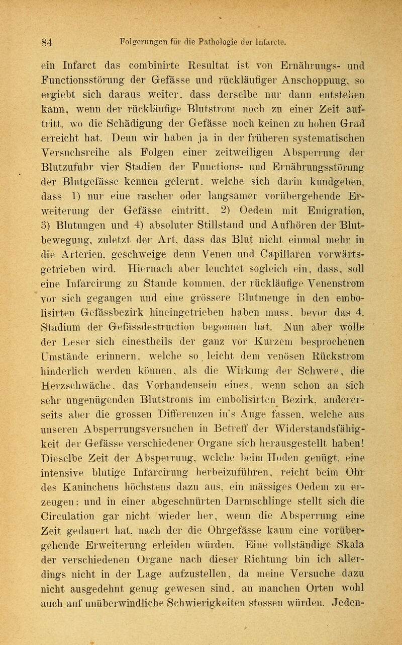 ein Infarct das combinirte Resultat ist von Ernährungs- und Functionsstörung der Gefässe und rückläufiger Anschoppuug. so ergiebt sich daraus weiter, dass derselbe nur dann entstehen kann, wenn der rückläufige Blutstrom noch zu einer Zeit auf- tritt, wo die Schädigung der Gefässe noch keinen zu hohen Grad erreicht hat. Denn wir haben ja in der früheren systematischen Versuchsreihe als Folgen einer zeitweiligen Absperrung der Blutzufuhr vier Stadien der Functions- und Ernährungsstörung der Blutgefässe keimen gelernt, welche sich darin kundgeben, dass 1) nur eine rascher oder langsamer vorübergehende Er- weiterung der Gefässe eintritt. 2) Oedem mit Emigration, 3) Blutungen und 4) absoluter Stillstand und Aufhören der Blut- bewegung, zuletzt der Art, dass das Blut nicht einmal mehr in die Arterien, geschweige denn Venen und Capillaren vorwärts- getrieben wird. Hiernach aber leuchtet sogleich ein, dass. soll eine Infarcirung zu Stande kommen, der rückläufige Venenstrom vor sich gegangen und eine grössere Blutmenge in den embo- lisirten Gefässbezirk hineingetrieben haben inuss. bevor das 4. Stadium der Gefässdestruction begonnen hat. Nun aber wolle der Leser sich einestheils der ganz vor Kurzem besprochenen Umstände erinnern, welche so. leicht dem venösen Rückstrom hinderlich werden können, als die Wirkung der Schwere, die Herzschwäche, das Vorhandensein eines, wenn schon an sich sehr ungenügenden Blutstroms im embolisirten Bezirk, anderer- seits aber die grossen Differenzen in's Auge fassen, welche aus unseren Absperrungsversuchen in Betreff der Widerstandsfähig- keit der Gefässe verschiedener Organe sich herausgestellt haben! Dieselbe Zeit der Absperrung, welche beim Hoden genügt, eine intensive blutige Infarcirung herbeizuführen, reicht beim Ohr des Kaninchens höchstens dazu aus, ein massiges Oedem zu er- zeugen ; und in einer abgeschnürten Darmschlinge stellt sich die Circulation gar nicht wieder her, wenn die Absperrung eine Zeit gedauert hat, nach der die Ohrgefässe kaum eine vorüber- gehende Erweiterung erleiden würden. Eine vollständige Skala der verschiedenen Organe nach dieser Richtung bin ich aller- dings nicht in der Lage aufzustellen, da meine Versuche dazu nicht ausgedehnt genug gewesen sind, an manchen Orten wohl auch auf unüberwindliche Schwierigkeiten stossen würden. Jeden-