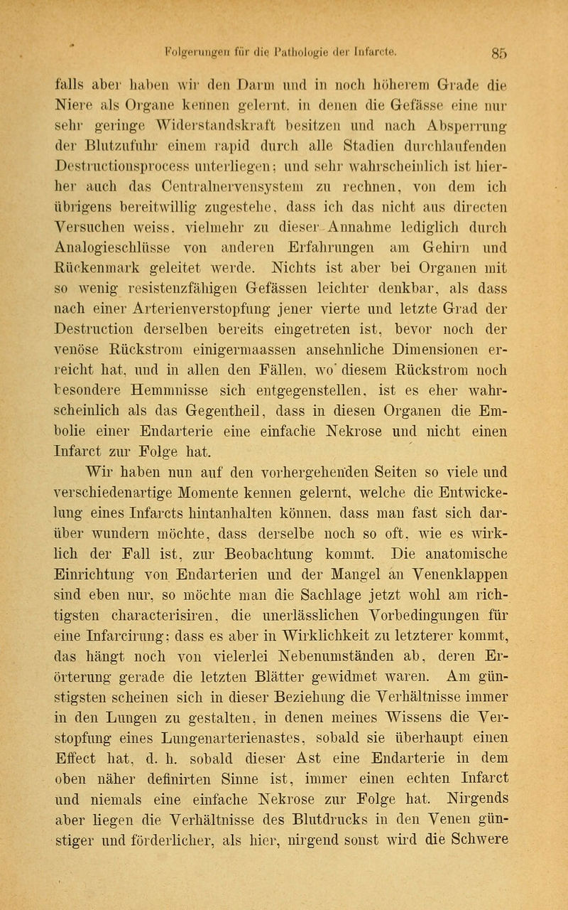 falls aber haben wir den Darm und in noch höherem Grade die Niere als Organe kennen gelernt, in denen die Gefässe eine nur sehr geringe Widerstandskraft besitzen und nach Absperrung der Blutzufuhr einem rapid durch alle Stadien durchlaufenden Destructionsprocess unterliegen: und sehr wahrscheinlich ist hier- her auch das Centralnervensystem zu rechnen, von dem ich übrigens bereitwillig zugestehe, dass ich das nicht aus directen Versuchen weiss, vielmehr zu dieser Annahme lediglich durch Analogieschlüsse von anderen Erfahrungen am Gehirn und Rückenmark geleitet werde. Nichts ist aber bei Organen mit so wenig resistenzfähigen Gefässen leichter denkbar, als dass nach einer Arterienverstopfung jener vierte und letzte Grad der Destruction derselben bereits eingetreten ist, bevor noch der venöse Rückstrom einigermaassen ansehnliche Dimensionen er- reicht hat, und in allen den Fällen, wo' diesem Rückstrom noch besondere Hemmnisse sich entgegenstellen, ist es eher wahr- scheinlich als das Gegentheil, dass in diesen Organen die Em- bolie einer Endarterie eine einfache Nekrose und nicht einen Infarct zur Folge hat. Wir haben nun auf den vorhergehenden Seiten so viele und verschiedenartige Momente kennen gelernt, welche die Entwicke- lung eines Infarcts hintanhalten können, dass man fast sich dar- über wundern möchte, dass derselbe noch so oft. wie es wirk- lich der Fall ist, zur Beobachtung kommt. Die anatomische Einrichtung von Endarterien und der Mangel an Venenklappen sind eben nur, so möchte man die Sachlage jetzt wohl am rich- tigsten characterisiren, die uneiiässlichen Vorbedingungen für eine Infarcirung; dass es aber in Wirklichkeit zu letzterer kommt, das hängt noch von vielerlei Nebenumständen ab, deren Er- örterung gerade die letzten Blätter gewidmet waren. Am gün- stigsten scheinen sich in dieser Beziehung die Verhältnisse immer in den Lungen zu gestalten, in denen meines Wissens die Ver- stopfung eines Lungenarterienastes, sobald sie überhaupt einen Effect hat, d. h. sobald dieser Ast eine Endarterie in dem oben näher definirten Sinne ist, immer einen echten Infarct und niemals eine einfache Nekrose zur Folge hat. Nirgends aber liegen die Verhältnisse des Blutdrucks in den Venen gün- stiger und förderlicher, als hier, nirgend sonst wird die Schwere