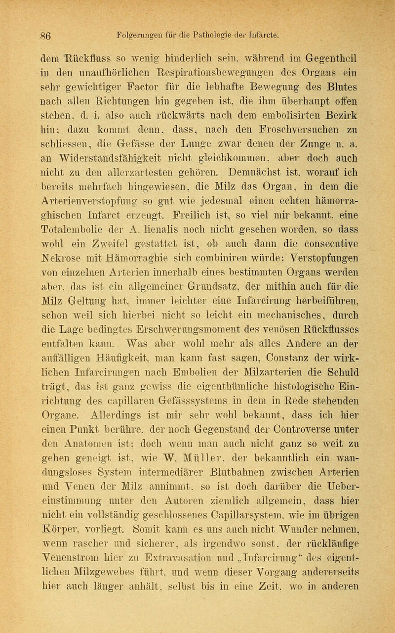 dem Rückfluss so wenig hinderlich sein, während im Gegentheil in den unaufhörlichen Respirationsbewegungen des Organs ein sehr gewichtiger Factor für die lebhafte Bewegung des Blutes nach allen Richtungen hin gegeben ist, die ihm überhaupt offen stehen, d. i. also auch rückwärts nach dem embolisirten Bezirk hin; dazu kommt denn, dass, nach den Froschversuchen zu schliessen, die Gefässe der Lunge zwar denen der Zunge u. a. an Widerstandsfähigkeit nicht gleichkommen, aber doch auch nicht zu den allerzartesten gehören. Demnächst ist. worauf ich bereits mehrfach hingewiesen, die Milz das Organ, in dem die Arterienverstopfung so gut wie jedesmal einen echten hämorra- ghischen Infarct erzeugt. Freilich ist, so viel mir bekannt, eine Totalembolie der A. lienalis noch nicht gesehen worden, so dass wohl ein Zweifel gestattet ist, ob auch dann die consecutive Nekrose mit Hämorraghie sich combiniren würde; Verstopfungen von einzelnen Arterien innerhalb eines bestimmten Organs werden aber, das ist ein allgemeiner Grundsatz, der mithin auch für die Milz Geltung hat. immer leichter eine Infarcirung herbeiführen, schon weil sich hierbei nicht so leicht ein mechanisches, durch die Lage bedingtes Erschwerungsmoment des venösen Rückflusses entfalten kann. Was aber wohl mehr als alles Andere an der auffälligen Häufigkeit, man kann fast sagen, Constanz der wirk- lichen Infarcirungen nach Embolien der Milzarterien die Schuld trägt, das ist ganz gewiss die eigenthümliche histologische Ein- richtung des capillaren Gefässsystems in dem in Rede stehenden Organe. Allerdings ist mir sehr wohl bekannt, dass ich hier einen Punkt berühre, der noch Gegenstand der Controverse unter den Anatomen ist; doch wenn man auch nicht ganz so weit zu gehen geneigt ist. wie W. Müller, der bekanntlich ein wan- dungsloses System intermediärer Blutbahnen zwischen Arterien und Venen der Milz annimmt, so ist doch darüber die Ueber- einstimmung unter den Autoren ziemlich allgemein, dass hier nicht ein vollständig geschlossenes Capillarsystem, wie im übrigen Körper, vorliegt. Somit kann es uns auch nicht Wunder nehmen, wenn rascher und sicherer, als irgendwo sonst, der rückläufige Venenstrom hier zu Extravasaten und ..Infarcirung des eigent- lichen Milzgewebes führt, und wenn dieser Vorgang andererseits hier auch länger anhält, selbst bis in eine Zeit, wo in anderen