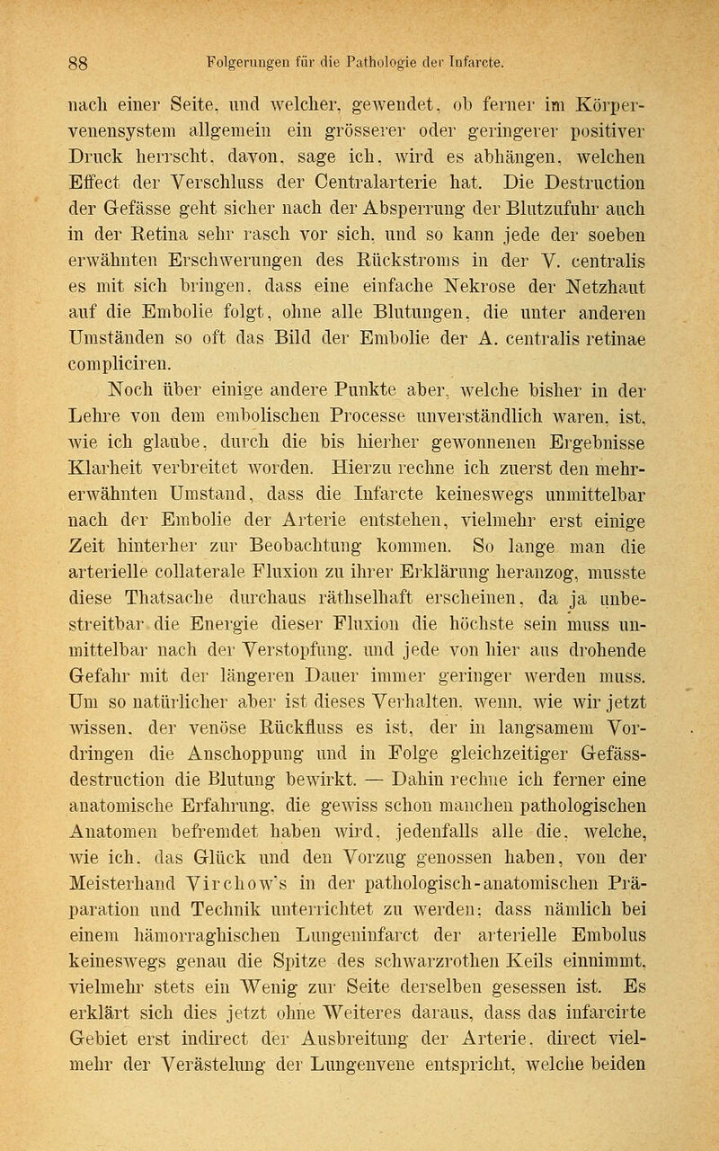 nach einer Seite, und welcher, gewendet, ob ferner im Körper- venensystem allgemein ein grösserer oder geringerer positiver Druck herrscht, davon, sage ich, wird es abhängen, welchen Effect der Verschluss der Centralarterie hat. Die Destruction der Gefässe geht sicher nach der Absperrung der Blutzufuhr auch in der Retina sehr rasch vor sich, und so kann jede der soeben erwähnten Erschwerungen des Rückstroms in der V. centralis es mit sich bringen, dass eine einfache Nekrose der Netzhaut auf die Embolie folgt, ohne alle Blutungen, die unter anderen Umständen so oft das Bild der Embolie der A. centralis retinae compliciren. Noch über einige andere Punkte aber, welche bisher in der Lehre von dem embolischen Processe unverständlich waren, ist, wie ich glaube, durch die bis hierher gewonnenen Ergebnisse Klarheit verbreitet worden. Hierzu rechne ich zuerst den mehr- erwähnten Umstand, dass die Infarcte keineswegs unmittelbar nach der Embolie der Arterie entstehen, vielmehr erst einige Zeit hinterher zur Beobachtung kommen. So lange man die arterielle collaterale Fluxion zu ihrer Erklärung heranzog, musste diese Thatsache durchaus räthselhaft erscheinen, da ja unbe- streitbar die Energie dieser Fluxion die höchste sein muss un- mittelbar nach der Verstopfung, und jede von hier aus drohende Gefahr mit der längeren Dauer immer geringer werden muss. Um so natürlicher aber ist dieses Verhalten, wenn, wie wir jetzt wissen, der venöse Rückfluss es ist, der in langsamem Vor- dringen die Anschoppung und in Folge gleichzeitiger Gefäss- destruction die Blutung bewirkt. — Dahin rechne ich ferner eine anatomische Erfahrung, die gewiss schon manchen pathologischen Anatomen befremdet haben wird, jedenfalls alle die, welche, wie ich. das Glück und den Vorzug genossen haben, von der Meisterhand Virchow's in der pathologisch-anatomischen Prä- paration und Technik unterrichtet zu werden: dass nämlich bei einem hämorraghischen Lungeninfarct der arterielle Embolus keineswegs genau die Spitze des schwarzrothen Keils einnimmt, vielmehr stets ein Wenig zur Seite derselben gesessen ist. Es erklärt sich dies jetzt ohne Weiteres daraus, dass das infarcirte Gebiet erst indirect der Ausbreitung der Arterie, direct viel- mehr der Verästelung der Lungenvene entspricht, welche beiden