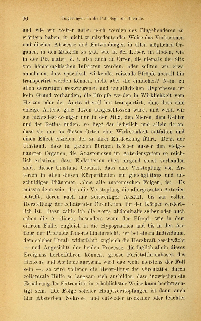 und wie wir weiter unten noch werden des Eingehenderen zu erörtern haben, in nicht zu missdeutender Weise das Vorkommen embolischer Abscesse und Entzündungen in allen möglichen Or- ganen, in den Muskeln so gut. wie in der Leber, im Hoden, wie in der Pia mater. d. i. also auch an Orten, die niemals der Sitz von hämorraghisehen Infarcten werden; oder sollten wir etwa annehmen, dass speeifisch wirkende, reizende Pfropfe überall hin transportirt werden können, nicht aber die einfachen? Nein, zu allen derartigen gezwungenen und unnatürlichen Hypothesen ist kein Grund vorhanden; die Pfropfe werden in Wirklichkeit vom Herzen oder der Aorta überall hin transportirt, ohne dass eine einzige Arterie ganz davon ausgeschlossen wäre, und wenn wir sie nichtsdestoweniger nur in der Milz, den Meren. dem Gehirn und der Retina finden, so liegt das lediglich und allein daran, dass sie nur an diesen Orten eine Wirksamkeit entfalten und einen Effect erzielen, der zu ihrer Entdeckung führt. Denn der Umstand, dass im ganzen übrigen Körper ausser den vielge- nannten Organen, die Anastomosen im Arteriensystem so reich- lich existiren, dass Endarterien eben nirgend sonst vorhanden sind, dieser Umstand- bewirkt, dass eine Verstopfung von Ar- terien in allen diesen Körpertheilen ein gleichgültiges und un- schuldiges Phänomen, .ohne alle anatomischen Folgen, ist. Es müsste denn sein, dass die Verstopfung die allergrössten Arterien betrifft, deren auch nur zeitweiliger Ausfall, bis zur vollen Herstellung der collateralen Circulation, für den Körper verderb- lich ist. Dazu zähle ich die Aorta abdominalis selber oder auch schon die A. iliaca, besonders wenn der Pfropf, wie in dem citirten Falle, zugleich in die Hypogastrica und bis in den An- fang der Profunda femoris hineinreicht; ist bei einem Individuum, dem solcher Unfall widerfährt, zugleich die Herzkraft geschwächt — und Angesichts der beiden Processe, die füglich allein dieses Ereigniss herbeiführen können, grosse Perietalthrombosen des Herzens und Aortenanaurysma, wird das wohl meistens der Fall sein —, so wird vollends die Herstellung der Circulation durch collaterale Hülfe so langsam sich ausbilden, dass inzwischen die Ernährung der Extremität in erheblichster Weise kann beeinträch- tigt sein. Die Folge solcher Hauptverstopfungen ist dann auch hier Absterben, Nekrose, und entweder trockener oder feuchter