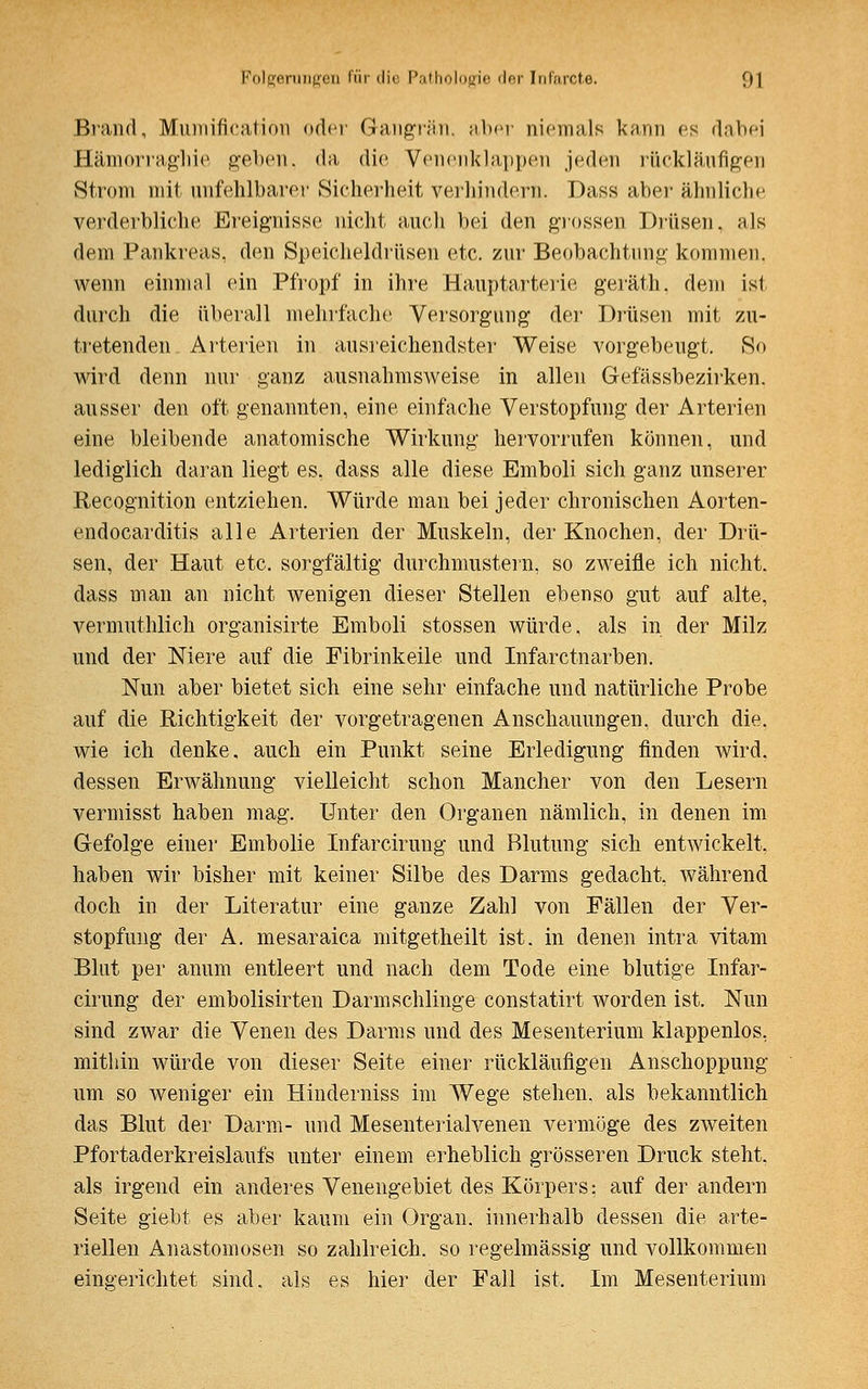 Brand, Mumificaticm oder Gangrän, aber niemals kann es dabei Hämorraghie geben, da die Venenklappen jeden rückläufigen Strom mit unfehlbarer Sicherheit verhindern. Dass aber ähnliche verderbliche Ereignisse nicht auch bei den grossen Drüsen, als dem Pankreas, den Speicheldrüsen etc. zur Beobachtung kommen, wenn einmal ein Pfropf in ihre Hauptarterie geräth, dem ist durch die überall mehrfache Versorgung der Drüsen mit zu- tretenden Arterien in ausreichendster Weise vorgebeugt. So wird denn nur ganz ausnahmsweise in allen Gefässbezirken. ausser den oft genannten, eine einfache Verstopfung der Arterien eine bleibende anatomische Wirkung hervorrufen können, und lediglich daran liegt es. dass alle diese Emboli sich ganz unserer Recognition entziehen. Würde man bei jeder chronischen Aorten- endocarditis alle Arterien der Muskeln, der Knochen, der Drü- sen, der Haut etc. sorgfältig durchmustern, so zweifle ich nicht, dass man an nicht wenigen dieser Stellen ebenso gut auf alte, vermuthlich organisirte Emboli stossen würde, als in der Milz und der Niere auf die Fibrinkeile und Infarctnarben. Nun aber bietet sich eine sehr einfache und natürliche Probe auf die Richtigkeit der vorgetragenen Anschauungen, durch die, wie ich denke, auch ein Punkt seine Erledigung finden wird, dessen Erwähnung vielleicht schon Mancher von den Lesern vermisst haben mag. Unter den Organen nämlich, in denen im Gefolge einer Embolie Infarcirung und Blutung sich entwickelt, haben wir bisher mit keiner Silbe des Darms gedacht, während doch in der Literatur eine ganze Zahl von Fällen der Ver- stopfung der A. mesaraica mitgetheilt ist. in denen intra vitam Blut per anum entleert und nach dem Tode eine blutige Infar- cirung der embolisirten Darmschlinge constatirt worden ist. Nun sind zwar die Venen des Darms und des Mesenterium klappenlos, mithin würde von dieser Seite einer rückläufigen Anschoppung um so weniger ein Hinderniss im Wege stehen, als bekanntlich das Blut der Darm- und Mesenterialvenen vermöge des zweiten Pfortaderkreislaufs unter einem erheblich grösseren Druck steht. als irgend ein anderes Venengebiet des Körpers; auf der andern Seite giebt es aber kaum ein Organ, innerhalb dessen die arte- riellen Anastomosen so zahlreich, so regelmässig und vollkommen eingerichtet sind, als es hier der Fall ist. Im Mesenterium