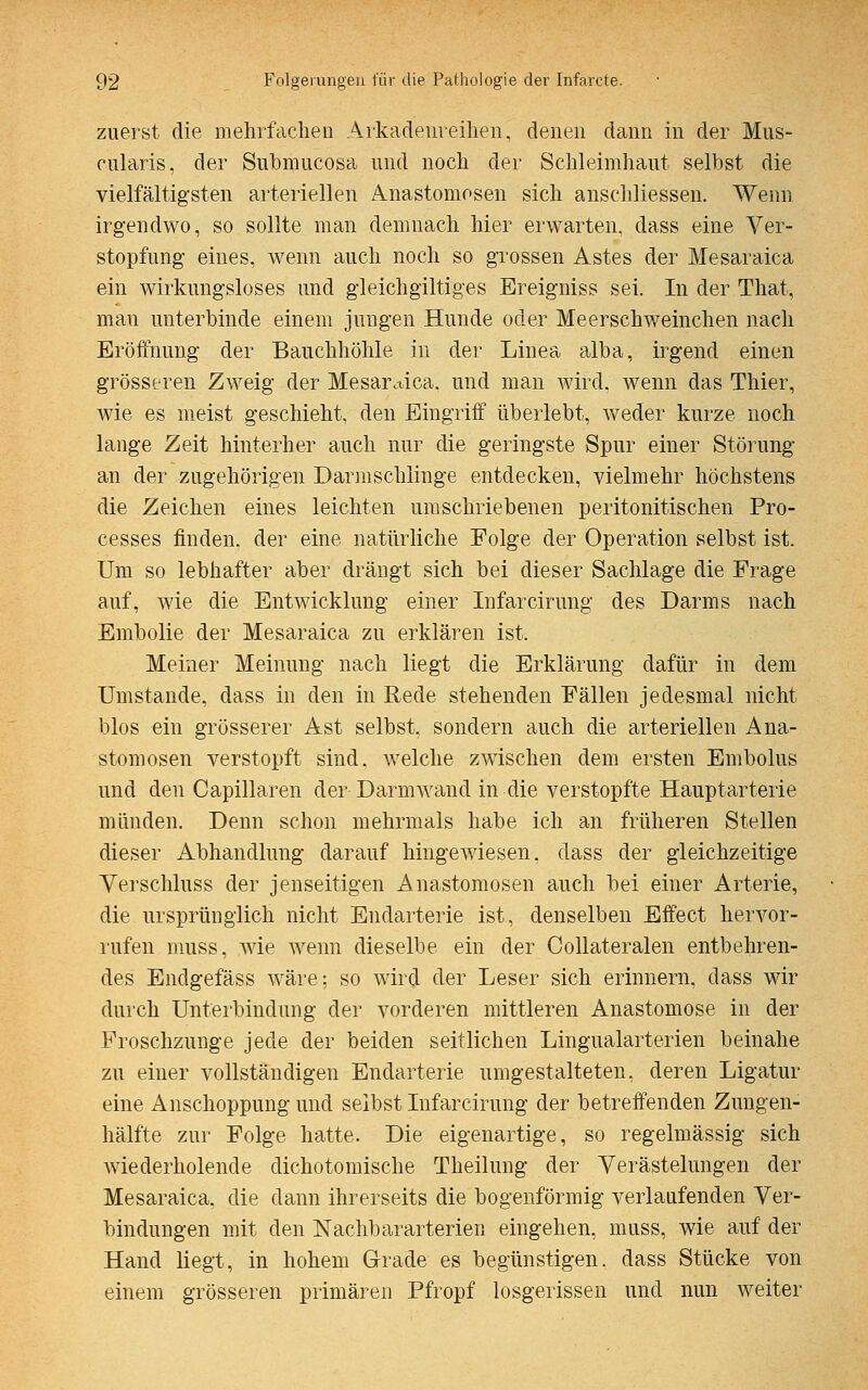 zuerst die mehrfachen Arkadenreihen, denen dann in der Mus- cularis, der Submucosa und noch der Schleimhaut selbst die vielfältigsten arteriellen Anastomosen sich anschliessen. Wenn irgendwo, so sollte man demnach hier erwarten, dass eine Ver- stopfung eines, wenn auch noch so grossen Astes der Mesaraica ein wirkungsloses und gleichgiltiges Breigniss sei. In der That, mau unterbinde einem jungen Hunde oder Meerschweinchen nach Eröffnung der Bauchhöhle in der Linea alba, irgend einen grösseren Zweig der Mesaraica. und man wird, wenn das Thier, wie es meist geschieht, den Eingriff überlebt, weder kurze noch lange Zeit hinterher auch nur die geringste Spur einer Störung an der zugehörigen Darmschlinge entdecken, vielmehr höchstens die Zeichen eines leichten umschriebenen peritonitischen Pro- cesses finden, der eine natürliche Folge der Operation selbst ist. Um so lebhafter aber drängt sich bei dieser Sachlage die Frage auf, wie die Entwicklung einer Infarcirung des Darms nach Embolie der Mesaraica zu erklären ist. Meiner Meinung nach liegt die Erklärung dafür in dem Umstände, dass in den in Rede stehenden Fällen jedesmal nicht blos ein grösserer Ast selbst, sondern auch die arteriellen Ana- stomosen verstopft sind, welche zwischen dem ersten Embolus und den Capillaren der Darmwand in die verstopfte Hauptarterie münden. Denn schon mehrmals habe ich an früheren Stellen dieser Abhandlung darauf hingewiesen, dass der gleichzeitige Verschluss der jenseitigen Anastomosen auch bei einer Arterie, die ursprünglich nicht Endarterie ist, denselben Effect hervor- rufen muss, wie wenn dieselbe ein der Collateralen entbehren- des Endgefäss wäre: so wird der Leser sich erinnern, dass wir durch Unterbindung der vorderen mittleren Anastomose in der Froschzunge jede der beiden seitlichen Lingualarterien beinahe zu einer vollständigen Endarterie umgestalteten, deren Ligatur eine Anschoppung und selbst Infarcirung der betreffenden Zungen- hälfte zur Folge hatte. Die eigenartige, so regelmässig sich wiederholende dichotomische Theilung der Verästelungen der Mesaraica, die dann ihrerseits die bogenförmig verlaufenden Ver- bindungen mit den Nachbararterien eingehen, muss, wie auf der Hand liegt, in hohem Grade es begünstigen, dass Stücke von einem grösseren primären Pfropf losgerissen und nun weiter