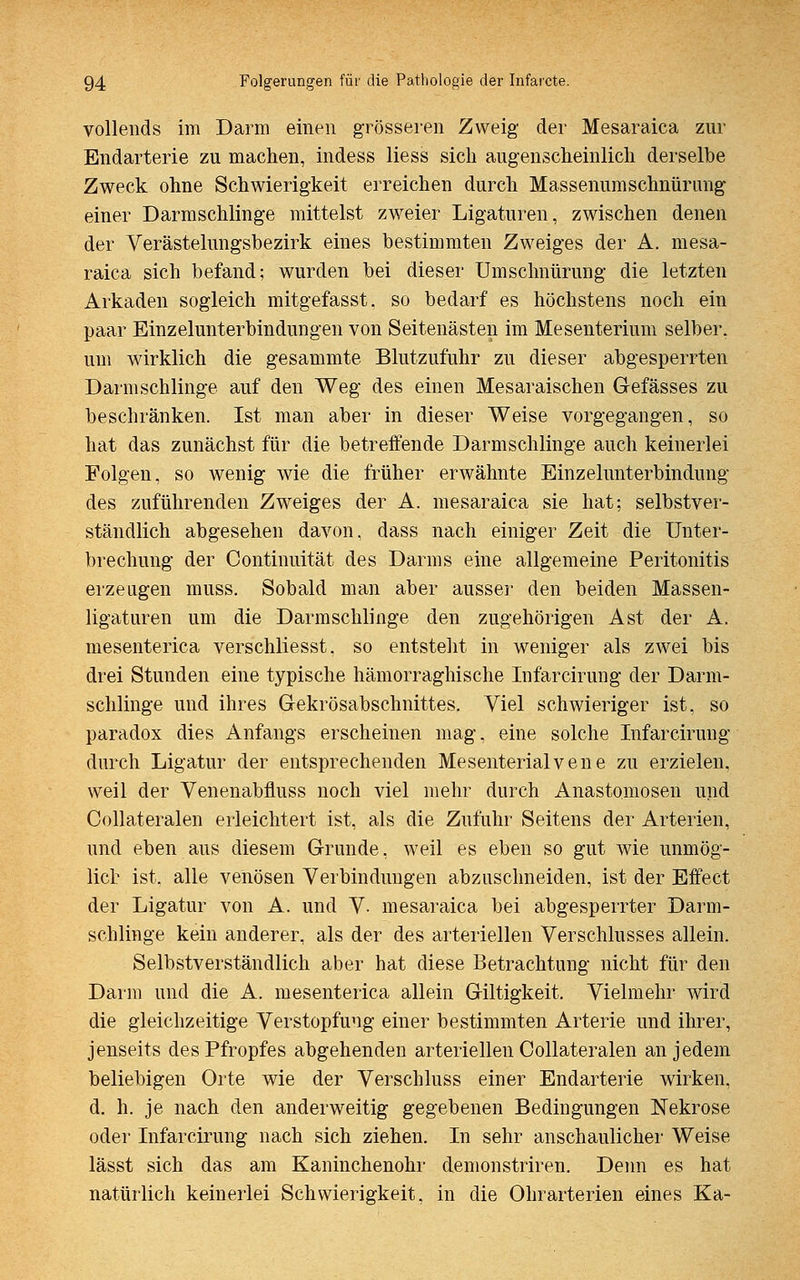 vollends im Darm einen grösseren Zweig der Mesaraica zur Endarterie zu machen, indess Hess sieb augenscheinlich derselbe Zweck ohne Schwierigkeit erreichen durch Massenumschnürung einer Darmschlinge mittelst zweier Ligaturen, zwischen denen der Verästelungsbezirk eines bestimmten Zweiges der A. mesa- raica sich befand; wurden bei dieser Umschnürung die letzten Arkaden sogleich mitgefasst. so bedarf es höchstens noch ein paar Einzelunterbindungen von Seitenästen im Mesenterium selber, um wirklich die gesammte Blutzufuhr zu dieser abgesperrten Darm schlinge auf den Weg des einen Mesaraischen Gefässes zu beschränken. Ist man aber in dieser Weise vorgegangen, so hat das zunächst für die betreffende Darmschlinge auch keinerlei Folgen, so wenig wie die früher erwähnte Einzelunterbindung des zuführenden Zweiges der A. mesaraica sie hat; selbstver- ständlich abgesehen davon, dass nach einiger Zeit die Unter- brechung der Continuität des Darms eine allgemeine Peritonitis erzeugen muss. Sobald man aber ausser den beiden Massen- ligaturen um die Darm schlinge den zugehörigen Ast der A. mesenterica verschliesst, so entsteht in weniger als zwei bis drei Stunden eine typische hämorraghische Infarcirung der Darm- schlinge und ihres Gekrösabschnittes. Viel schwieriger ist, so paradox dies Anfangs erscheinen mag, eine solche Infarcirung durch Ligatur der entsprechenden Mesenterialvene zu erzielen, weil der Venenabfluss noch viel mehr durch Anastomosen und Collateralen erleichtert ist, als die Zufuhr Seitens der Arterien, und eben aus diesem Grunde, weil es eben so gut wie unmög- lich ist. alle venösen Verbindungen abzuschneiden, ist der Effect der Ligatur von A. und V- mesaraica bei abgesperrter Darm- schlinge kein anderer, als der des arteriellen Verschlusses allein. Selbstverständlich aber hat diese Betrachtung nicht für den Darm und die A. mesenterica allein Giltigkeit. Vielmehr wird die gleichzeitige Verstopfung einer bestimmten Arterie und ihrer, jenseits des Pfropfes abgehenden arteriellen Collateralen an jedem beliebigen Orte wie der Verschluss einer Endarterie wirken, d. h. je nach den anderweitig gegebenen Bedingungen Nekrose oder Infarcirung nach sich ziehen. In sehr anschaulicher Weise lässt sich das am Kaninchenohr demonstriren. Denn es hat natürlich keinerlei Schwierigkeit, in die Ohrarterien eines Ka-