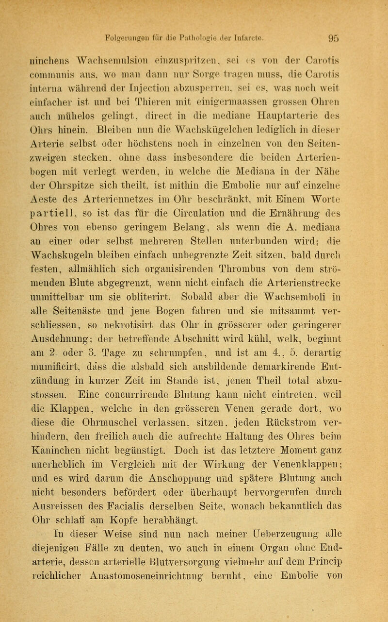 ninchens Wachsemulsion einzuspritzen, sei es von der Carotis communis aus. wo man dann nur Sorge tragen muss, die Carotis interna während der Injection abzusperren, sei es. was noch weit einfacher ist und bei Thieren mit einigermaassen grossen Ohren auch mühelos gelingt, direct in die mediane Hauptarterie des Ohrs hinein. Bleiben nun die Wachskügelchen lediglich in dieser Arterie selbst oder höchstens noch in einzelnen von den Seiten- zweigen stecken, ohne dass insbesondere die beiden Arterien- bogen mit verlegt werden, in welche die Mediana in der Nähe der Ohrspitze sich theilt. ist mithin die Embolie nur auf einzelne Aeste des Arteriennetzes im Ohr beschränkt, mit Einem Worte partiell, so ist das für die Circulation und die Ernährung des Ohres von ebenso geringem Belang, als wenn die A. mediana an einer oder selbst mehreren Stellen unterbunden wird: die Wachskugeln bleiben einfach unbegrenzte Zeit sitzen, bald durch festen, allmählich sich organisirenden Thrombus von dem strö- menden Blute abgegrenzt, wenn nicht einfach die Arterienstrecke unmittelbar um sie obliterirt. Sobald aber die Wachsemboli in alle Seitenäste und jene Bogen fahren und sie mitsammt ver- schliessen, so nekrotisirt das Ohr in grösserer oder geringerer Ausdehnung; der betreifende Abschnitt wird kühl, welk, beginnt am 2. oder 3. Tage zu schrumpfen, und ist am 4., 5. derartig mumificirt, däss die alsbald sich ausbildende demarkirende Ent- zündung in kurzer Zeit im Stande ist, jenen Theil total abzu- stossen. Eine concurrirende Blutung kann nicht eintreten, weil die Klappen, welche in den grösseren Venen gerade dort, wo diese die Ohrmuschel verlassen, sitzen, jeden Rückstrom ver- hindern, den freilich auch die aufrechte Haltung des Ohres beim Kaninchen nicht begünstigt. Doch ist das letztere Moment ganz unerheblich im Vergleich mit der Wirkung der Venenklappen; und es wird darum die Anschoppung und spätere Blutung auch nicht besonders befördert oder überhaupt hervorgerufen durch Ausreissen des Facialis derselben Seite, wonach bekanntlich das Ohr schlaff am Kopfe herabhängt. In dieser Weise sind nun nach meiner Ueberzeugung alle diejenigen Fälle zu deuten, wo auch in einem Organ ohne End- arterie, dessen arterielle Blutversorgung vielmehr auf dem Princip reichlicher Anastomoseneinrichtung beruht, eine Embolie von