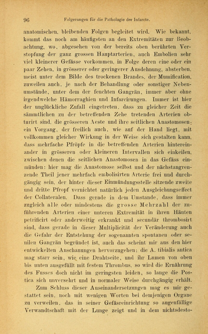 anatomischen, bleibenden Folgen begleitet wird. Wie bekannt, kommt das noch am hantigsten an den Extremitäten zur Beob- achtung, wo, abgesehen von der bereits oben berührten Ver- stopfung der ganz grossen Hauptarterien, auch Embolien sehr viel kleinerer G-efässe vorkommen, in Folge deren eine oder ein paar Zehen, in grösserer oder geringerer Ausdehnung, absterben, meist unter dem Bilde des trockenen Brandes, der Mumification, zuweilen auch, je nach der Behandlung oder sonstiger Neben- umstände, unter dem der feuchten Gangrän, immer aber ohne irgendwelche Hämorraghien und Infarcirungen. Immer ist hier der unglückliche Zufall eingetreten, dass zu gleicher Zeit die sämmtlichen zu der betreffenden Zehe tretenden Arterien ob- turirt sind, die grösseren Aeste und ihre seitlichen Anastomosen-, ein Vorgang, der freilich auch, wie auf der Hand liegt, mit vollkommen gleicher Wirkung in der Weise sich gestalten kann, dass mehrfache Pfropfe in die betreffenden Arterien hinterein- ander in grösseren oder kleineren Intervallen sich einkeilen, zwischen denen die seitlichen Anastomosen in das Gefäss ein- münden: hier mag die Anastomose selbst und der nächstangren- zende Theil jener mehrfach embolisirten Arterie frei und durch- gängig sein, der hinter dieser Eiumündungsstelle sitzende zweite und dritte Pfropf vernichtet natürlich jeden Ausgleichungseffect der Collateralen. Dass gerade in dem Umstände, dass immer zugleich alle oder mindestens die grosse Mehrzahl der zu- führenden Arterien einer unteren Extremität in ihren Häuten petrificirt oder anderweitig erkrankt und secundär thrombosirt sind, dass gerade in dieser Multiplicität der Veränderung auch die Gefahr der Entstehung der sogenannten spontanen oder se- nilen Gangrän begründet ist, auch das scheint mir aus den hier entwickelten Anschauungen hervorzugehen; die A. tibialis antica mag starr sein, wie. eine Drahtseite, und ihr Lumen von oben bis unten ausgefüllt mit festem Thrombus, so wird die Ernährung des Fusses doch nicht im geringsten leiden, so lange die Pos- tica sich unversehrt und in normaler Weise durchgängig erhält. Zum Schluss dieser Auseinandersetzungen mag es mir ge- stattet sein, noch mit wenigen Worten bei demjenigen Organe zu verweilen, das in seiner Gefäsreinrichtung so augenfällige Verwandtschaft mit der Lunge zeigt und in dem nichtsdesto-
