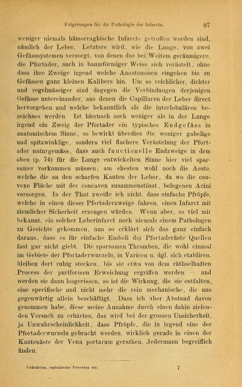 weniger niemals hämorraghische [nfarete getroffen worden sind, nämlich der Leber. Letztere wird, wie die Lunge, von zwei Gefäßsystemen versorgt, von denen (Ins bei Weilern geräumigere. die Pfortader, auch in baumförmiger Weise sich verästelt, ohne dass ihre Zweige irgend welche Anastomosen eingehen bis zu Gefässen ganz kleinen Kalibers hin. Um so reichlicher, dichter und regelmässiger sind dagegen die Verbindungen derjenigen Gefässe untereinander, aus denen die Capillaren der Leber direct hervorgehen und welche bekanntlich als die interlobulären be- zeichnet werden. Ist hiernach noch weniger als in der Lunge irgend ein Zweig der Pfortader ein typisches Endgefäss in anatomischem Sinne, so bewirkt überdies die weniger gabelige und spitzwinklige, sondern viel flachere Verästelung der Pfort- ader naturgemäss, dass auch functionelle Endzweige in dem oben (p. 74) für die Lunge entwickelten Sinne hier viel spar- samer vorkommen müssen; am ehesten wohl noch die Aeste. welche die an den scharfen Kanten der Leber, da wo die con- vexe Fläche mit der coneaven zusammenstösst. belegenen Acini versorgen. In der That zweifle ich nicht, dass einfache Pfropfe, welche in einen dieser Pfortaderzweige fahren, einen Infarct mit ziemlicher Sicherheit erzeugen würden. Wenn aber, so viel mir bekannt, ein solcher Leberinfarct noch niemals einem Pathologen zu Gesichte gekommen, nun so erklärt sich das ganz einfach daraus, dass es für einfache Emboli der Pfortaderäste Quellen fast gar nicht giebt. Die sparsamen Thromben, die wohl einmal im Gebiete der Pfortaderwurzeln, in Varicen u. dgl. sich etabliren, bleiben dort ruhig stecken, bis sie etwa von dem räthselhaften Process der puriformen Erweichung ergriffen werden und werden sie dann losgerissen, so ist die Wirkung, die sie entfalten, eine speeifische und nicht mehr die rein mechanische, die uns gegenwärtig allein beschäftigt. Dass ich aber Abstand davon genommen habe, diese meine Annahme durch einen dahin zielen- den Versuch zu erhärten, das wird bei der grossen Unsicherheit, ja Unwahrscheinlichkeit, dass Pfropfe, die in irgend eine der Pfortaderwurzeln gebracht werden, wirklich gerade in einen der Kantenäste der Vena portarum gerathen. Jedermann begreiflich finden. Cohuheioi, einboliscbe Processe etc.