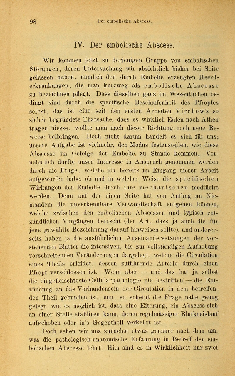 IV. Der embolisclie Abscess. Wir kommen jetzt zu derjenigen Gruppe von embolischen Störungen, deren Untersuchung wir absichtlich bisher bei Seite gelassen haben, nämlich den durch Embolie erzeugten Heerd- erkrankungen, die man kurzweg als embolische Abscesse zu bezeichnen pflegt. Dass dieselben ganz im Wesentlichen be- dingt sind durch die specifische Beschaffenheit des Pfropfes selbst, das ist eine seit den ersten Arbeiten Virchow's so sicher begründete Thatsache, dass es wirklich Eulen nach Athen tragen hiesse, wollte man nach dieser Richtung noch neue Be- weise beibringen. Doch nicht darum handelt es sich für uns; unsere Aufgabe ist vielmehr, den Modus festzustellen, wie diese Abscesse im Gefolge der Embolia zu Stande kommen. Vor- nehmlich dürfte unser Interesse in Anspruch genommen werden durch die Frage, welche ich bereits im Eingang dieser Arbeit aufgeworfen habe, ob und in welcher Weise die specifisehen Wirkungen der Embolie durch ihre mechanischen modifleirt werden. Denn auf der einen Seite hat von Anfang an Nie- mandem die unverkennbare Verwandtschaft entgehen können, welche zwischen den embolischen Abscessen und typisch ent- zündlichen Vorgängen herrscht (der Art. dass ja auch die für jene gewählte Bezeichnung darauf hinweisen sollte), und anderer- seits haben ja die ausführlichen Auseinandersetzungen der vor- stehenden Blätter die intensiven, bis zur vollständigen Aufhebung vorschreitenden Veränderungen dargelegt, welche die Circulation eines Theils erleidet, dessen zuführende Arterie durch einen Pfropf verschlossen ist. Wenn aber — und das hat ja selbst die eingefleischteste Cellularpathologie nie bestritten — die Ent- zündung an das Vorhandensein der Circulation in dem betreffen- den Theil gebunden ist. nun. so scheint die Frage nahe genug gelegt, wie es möglich ist, dass eine Eiterung, ein Abscess sich an einer Stelle etabliren kann, deren regelmässiger Blutkreislauf aufgehoben oder in.s Gegentheil verkehrt ist. Doch sehen wir uns zunächst etwas genauer nach dem um, was die pathologisch-anatomische Erfahrung in Betreff der em- bolischen Abscesse lehrt! Hier sind es in Wirklichkeit nur zwei