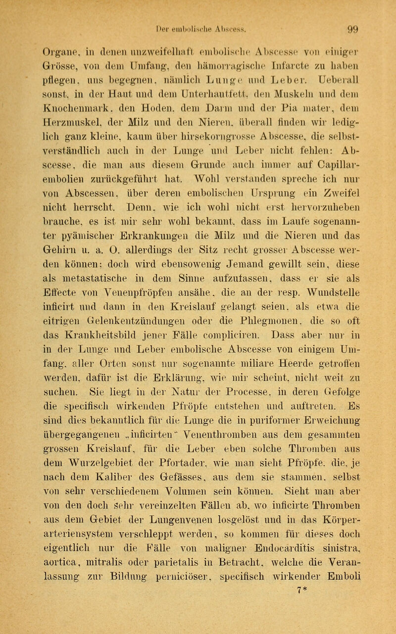 Organe, in denen unzweifelhaft embolisehe Abscesse von einiger Grösse, von dem Umfang-, den hämorragische Lnfarcte zu haben pflegen, uns begegnen, nämlich Lunge und Leber. Lfeberall sonst, in der Haut und dem Unterhau tfett, den Muskeln und dein Knochenmark, den Hoden, dem Darm und der Pia mater, dem Herzmuskel, der Milz und den Nieren, überall finden wir ledig- lich ganz kleine, kaum über hirsekorngrosse Abscesse, die selbst- verständlich auch in der Lunge und Leber nicht fehlen: Ab- scesse, die man aus diesem Grunde auch immer auf Capillar- embolien zurückgeführt hat. Wohl verstanden spreche ich nur von Abscessen. über deren embolischen Ursprung ein Zweifel nicht herrscht. Denn, wie ich wohl nicht erst hervorzuheben brauche, es ist mir sehr wohl bekannt, dass im Laufe sogenann- ter pyämischer Erkrankungen die Milz und die Nieren und das Gehirn u. a. O. allerdings der Sitz recht grosser Abscesse wer- den können; doch wird ebensowenig Jemand gewillt sein, diese als metastatische in dem Sinne aufzulassen, dass er sie als Effecte von Venenpfröpfen ansähe, die an der resp. Wundstelle inficirt und dann in den Kreislauf gelangt seien, als etwa die eitrigen Gelenkentzündungen oder die Phlegmonen, die so oft das Krankheitsbild jener Fälle compliciren. Dass aber nur in in der Lunge und Leber embolische Abscesse von einigem Um- fang, aller Orten sonst nur sogenannte miliare Heerde getroffen werden, dafür ist die Erklärung, wie mir scheint, nicht weit zu suchen. Sie liegt in der Natur der Processe, in deren Gefolge die specifisch wirkenden Pfropfe entstehen und auftreten. Es sind dies bekanntlich für die Lunge die in puriformer Erweichung übergegangenen „inficirten' Venenthromben aus dem gesammten grossen Kreislauf, für die Leber eben solche Thromben aus dem Wurzelgebiet der Pfortader, wie man sieht Pfropfe, die. je nach dem Kaliber des Gefässes, aus dem sie stammen, selbst von sehr verschiedenem Volumen sein können. Sieht man aber von den doch sehr vereinzelten Fällen ab. wo inficirte Thromben aus dem Gebiet der Lungenvenen losgelöst und in das Körper- arteriensystem verschleppt werden, so kommen für dieses doch eigentlich nur die Fälle von maligner Endocarditis sinistra, aortica, mitralis oder parietalis in Betracht, welche die Veran- lassung zur Bildung perniciöser, specifisch wirkender Emboli 7*