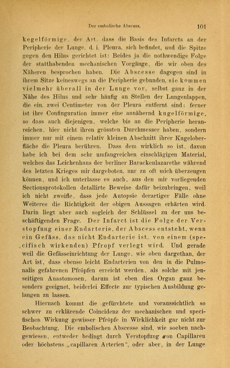 kegelförmige. der Art. dass die Basis des Cnfarcts a,n der Peripherie der Lunge, d. i. Pleura, sieh befindet, and die Spitze gegen den Hilus gerichtet ist: Beides ja die nothwendige Folge der statthabenden mechanischen Vorgänge, die wir oben des Näheren besprochen haben. Die Abscesse dagegen sind in ihrem Sitze keineswegs an die Peripherie gebunden, sie kommen vielmehr überall in der Lunge vor, selbst ganz in der Nähe des Hilus und sehr häufig an Stellen der Lungenlappen, die ein. zwei Centimeter von der Pleura entfernt sind: ferner ist ihre Confiuguration immer eine annähernd kugelförmige, so dass auch diejenigen, welche bis an die Peripherie heran- reichen, hier nicht ihren grössten Durchmesser haben, sondern immer nur mit einem relativ kleinen Abschnitt ihrer Kugelober- fläche die Pleura berühren. Dass dem wirklich so ist. davon habe ich bei dem sehr umfangreichen einschlägigen Material, welches das Leichenhaus der berliner Barackenlazarethe während des letzten Krieges mir dargeboten, nur zu oft mich überzeugen können, und ich unterlasse es auch, aus den mir vorliegeuden Sectionsprotokollen detallirte Beweise dafür beizubringen, weil ich nicht zweifle, dass jede Autopsie derartiger Fälle ohne Weiteres die Richtigkeit der obigen Aussagen erhärten wird. Darin liegt aber auch sogleich der Schlüssel zu der uns be- schäftigenden Frage. Der Infarct ist die Folge der Ver- stopfung einer Endarterie, derAbscess entsteht, wenn ein Gefäss, das nicht Endarterie ist. von einem (spe- cifisch wirkenden) Pfropf verlegt wird. Und gerade weil die Gefässeinrichtung der Lunge, wie oben dargethan, der Art ist, dass ebenso leicht Endarterien von den in die Pulmo- nalis gefahrenen Pfropfen erreicht werden, als solche mit jen- seitigen Anastomosen, darum ist eben dies Organ ganz be- sonders geeignet, beiderlei Effecte zur typischen Ausbildung ge- langen zu lassen. Hiernach kommt die gefürchtete und voraussichtlich so schwer zu erklärende Coincidenz der mechanischen und speci- fischen Wirkung gewisser Pfropfe in Wirklichkeit gar nicht zur Beobachtung. Die embolischen Abscesse sind, wie soeben nach- gewiesen, entweder bedingt durch Verstopfung jron Capillaren oder höchstens „capillaren Arterien, oder aber, in der Lunge