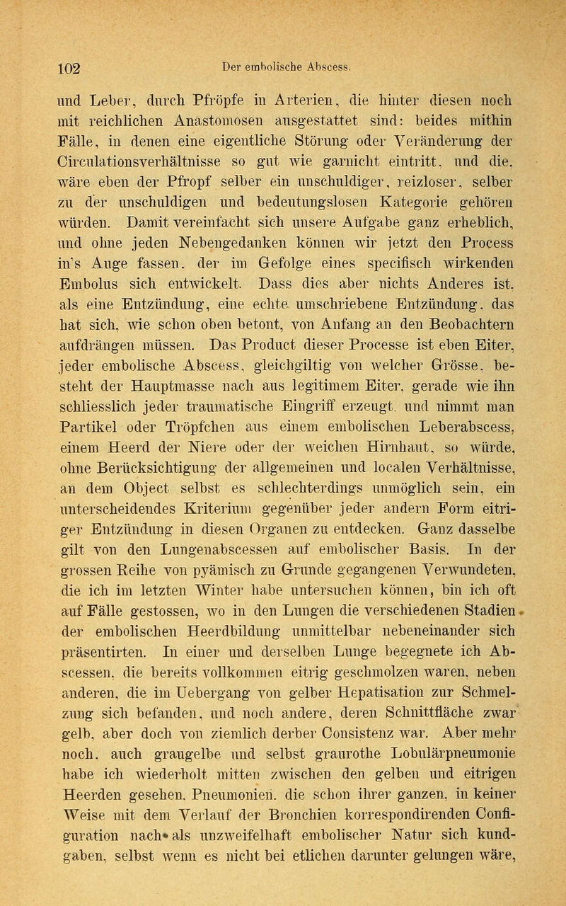 und Leber, durch Pfropfe in Arterien, die hinter diesen noch mit reichlichen Anastomosen ausgestattet sind: beides mithin Fälle, in denen eine eigentliche Störung oder Veränderung der Circulationsverhältnisse so gut wie garnicht eintritt, und die, wäre eben der Pfropf selber ein unschuldiger, reizloser, selber zu der unschuldigen und bedeutungslosen Kategorie gehören würden. Damit vereinfacht sich unsere Aufgabe ganz erheblich, und ohne jeden Nebengedanken können wir jetzt den Process in-'s Auge fassen, der im Gefolge eines specifisch wirkenden Embolus sich entwickelt. Dass dies aber nichts Anderes ist. als eine Entzündung, eine echte, umschriebene Entzündung, das hat sich, wie schon oben betont, von Anfang an den Beobachtern aufdrängen müssen. Das Product dieser Processe ist eben Eiter, jeder embolische Abscess, gleichgültig von welcher Grösse, be- steht der Hauptmasse nach aus legitimem Eiter, gerade wie ihn schliesslich jeder traumatische Eingriff erzeugt, und nimmt man Partikel oder Tröpfchen aus einem embolischen Leberabscess, einem Heerd der Niere oder der weichen Hirnhaut, so würde, ohne Berücksichtigung der allgemeinen und localen Verhältnisse, an dem Object selbst es schlechterdings unmöglich sein, ein unterscheidendes Kriterium gegenüber jeder andern Form eitri- ger Entzündung in diesen Organen zu entdecken. Ganz dasselbe gilt von den Lungenabscessen auf embolischer Basis. In der grossen Keine von pyämisch zu Grunde gegangenen Verwundeten, die ich im letzten Winter habe untersuchen können, bin ich oft auf Fälle gestossen, wo in den Lungen die verschiedenen Stadien der embolischen Heerdbildung unmittelbar nebeneinander sich präsentirten. In einer und derselben Lunge begegnete ich Ab- scessen, die bereits vollkommen eitrig geschmolzen waren, neben anderen, die im Uebergang von gelber Hepatisation zur Schmel- zung sich befanden, und noch andere, deren Schnittfläche zwar gelb, aber doch von ziemlich derber Consistenz war. Aber mehr noch, auch graugelbe und selbst graurothe Lobulärpneumonie habe ich wiederholt mitten zwischen den gelben und eitrigen Heerden gesehen. Pneumonien, die schon ihrer ganzen, in keiner Weise mit dem Verlauf der Bronchien korrespondirenden Confi- guration nach» als unzweifelhaft embolischer Natur sich kund- gaben, selbst wenn es nicht bei etlichen darunter gelungen wäre,