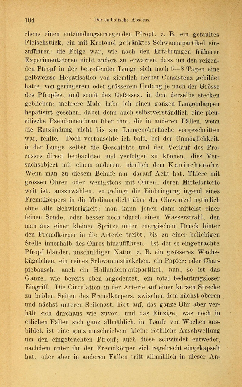 chens einen entzündungserregenden Pfropf, z. B. ein gefaultes Fleischstück, ein mit Krotonöl getränktes Schwammpartikel ein- zuführen: die Folge war, wie nach den Erfahrungen früherer Experimentatoren nicht anders zu erwarten, dass um den reizen- den Pfropf in der betreffenden Lunge sich nach 6—8 Tagen eine gelbweisse Hepatisation von ziemlich derber Consistenz gebildet hatte, von geringerem oder grösserem Umfang je nach der Grösse des Pfropfes, und somit des Gefässes. in dem derselbe stecken geblieben; mehrere Male habe ich einen ganzen Lungenlappen hepatisirt gesehen, dabei denn auch selbstverständlich eine pleu- ritische Pseudomembran über ihm, die in anderen Fällen, wenn die Entzündung nicht bis zur Lungenoberfläche vorgeschritten war. fehlte. Doch vertauschte ich bald, bei der Unmöglichkeit, in der Lunge selbst die Geschichte und den Verlauf des Pro- cesses direct beobachten und verfolgen zu können, dies Ver- suchsobject mit einem anderen, nämlich dem Kaninchenohr. Wenn man zu diesem Behufe nur darauf Acht hat. Thiere mit grossen Ohren oder wenigstens mit Ohren, deren Mittelarterie weit ist, auszuwählen, so gelingt die Einbringung irgend eines Fremdkörpers in die Mediana dicht über der Ohrwurzel natürlich ohne alle Schwierigkeit: man kann jenen dann mittelst einer feinen Sonde, oder besser noch durch einen Wasserstrahl, den man aus einer kleinen Spritze unter energischem Druck hinter den Fremdkörper in die Arterie treibt, bis zu einer beliebigen Stelle innerhalb des Ohres hinaufführen. Ist der so eingebrachte Pfropf blander, unschuldiger Natur, z. B. ein grösseres Wachs- kügelchen, ein reines Schwammstückchen, ein Papier: oder Char- piebausch. auch ein Hollundermarkpartikel. nun, so ist das Ganze, wie. bereits oben angedeutet, ein total bedeutungsloser Eingriff. Die Circulation in der Arterie auf einer kurzen Strecke zu beiden Seiten des Fremdkörpers, zwischen dem nächst oberen und nächst unteren Seitenast, hört auf. das ganze Ohr aber ver- hält sich durchaus wie zuvor, und das Einzige, was noch in etlichen Fällen sich ganz allmählich, im Laufe von Wochen aus- bildet, ist eine ganz umschriebene kleine röthliche Anschwellung um den eingebrachten Pfropf: auch diese schwindet entweder, nachdem unter ihr der Fremdkörper sich regelrecht eingekapselt hat, oder aber in anderen Fällen tritt allmählich in dieser An-
