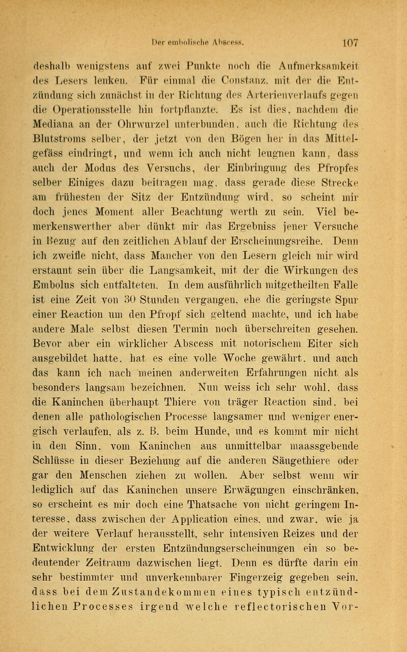 deshalb wenigstens auf zwei Punkte noch die Aufmerksamkeit des Lesers lenken. Für einmal die Constanz. mit der die Ent- zündung sich zunächst in der Richtung des Aitericnvcrlaufs gegen die Operationsstelle hin fortpflanzte. Es ist dies, nachdem die Mediana an der Ohrwurzel unterbunden, auch die Richtung des Blutstroms selber, der jetzt von den Bögen her in das Mittel- gefäss eindringt, und wenn ich auch nicht leugnen kann, dass auch der Modus des Versuchs, der Einbringung des Pfropfes selber Einiges dazu beitragen mag. dass gerade diese Strecke am frühesten der Sitz der Entzündung wird, so scheint mir doch jenes Moment aller Beachtung werth zu sein. Viel be- merkenswerther aber dünkt mir das Ergebniss jener Versuche in Bezug auf den zeitlichen Ablauf der Erscheinungsreihe. Denn ich zweifle nicht, dass Mancher von den Lesern gleich mir wird erstaunt sein über die Langsamkeit, mit der die Wirkungen des Embolus sich entfalteten. In dem ausführlich mitgetheilten Falle ist eine Zeit von 30 Stunden vergangen, ehe die geringste Spur einer Reaction um den Pfropf sich geltend machte, und ich habe andere Male selbst diesen Termin noch überschreiten gesehen. Bevor aber ein wirklicher Abscess mit notorischem Eiter sich ausgebildet hatte, hat es eine volle Woche gewährt, und auch das kann ich nach meinen anderweiten Erfahrungen nicht als besonders langsam bezeichnen. Nun weiss ich sehr wohl, dass die Kaninchen überhaupt Thiere von träger Reaction sind, bei denen alle pathologischen Processe langsamer und weniger ener- gisch verlaufen, als z. B. beim Hunde, und es kommt mir nicht in den Sinn, vom Kaninchen aus unmittelbar maassgebende Schlüsse in dieser Beziehung auf die anderen Säugethiere oder gar den Menschen ziehen zu wollen. Aber selbst wenn wir lediglich auf das Kaninchen unsere Erwägungen einschränken, so erscheint es mir doch eine Thatsache von nicht geringem In- teresse, dass zwischen der Application eines, und zwar, wie ja der weitere Verlauf herausstellt, sehr intensiven Reizes und der Entwicklung der ersten Entzündungserscheinungen ein so be- deutender Zeitraum dazwischen liegt. Denn es dürfte darin ein sehr bestimmter und unverkennbarer Fingerzeig gegeben sein, dass bei dem Zustandekommen eines typisch entzünd- lichen Processes irgend welche reflectorischen Vor-