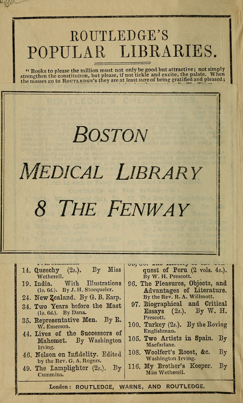 ^ v'- ROUTLEDGE'S POPULAR LIBRARIES.  Books to p]ease the million must not only be good but attractive; not simply strengthen the constitution, but please, if not tickle and excite, the palate. When the masses so to Routjledge's they are at least sure of being gratified and pleased; Boston Medical Library 8 The Fenway 14. Queechy (2s.). By Miss Wetherell. 19. India. With Illustrations (Is. 6d.). By J. H. Stocqueler. 24. New Zealand. By Gr. B. Earp. 34. Two Years before the Mast (Is. 6d.). By Dana. 35. Representative Men. By R. W. Emerson. 44. Lives of the Successors of Mahomet. By Washington Irving. 46. Nelson on Infidelity. Edited by the Rev. G. A. Rogers. 49. The Lamplighter (25.). By Cummins. quest of Peru (2 vols. As.). By W. H. Prescott. 96. The Pleasures, Objects, and Advantages of Literature. By the Rev. R. A. Willmott. 97. Biographical and Critical Essays (2*.). By W. H. Prescott. 100. Turkey (25.). By the Roving Englishman. 105. Two Artists in Spain. By Macfarlane. 108. Woolfert's Roost, &c. By Washington Irving. 116. My Brother's Keeper. By Miss Wetherell.