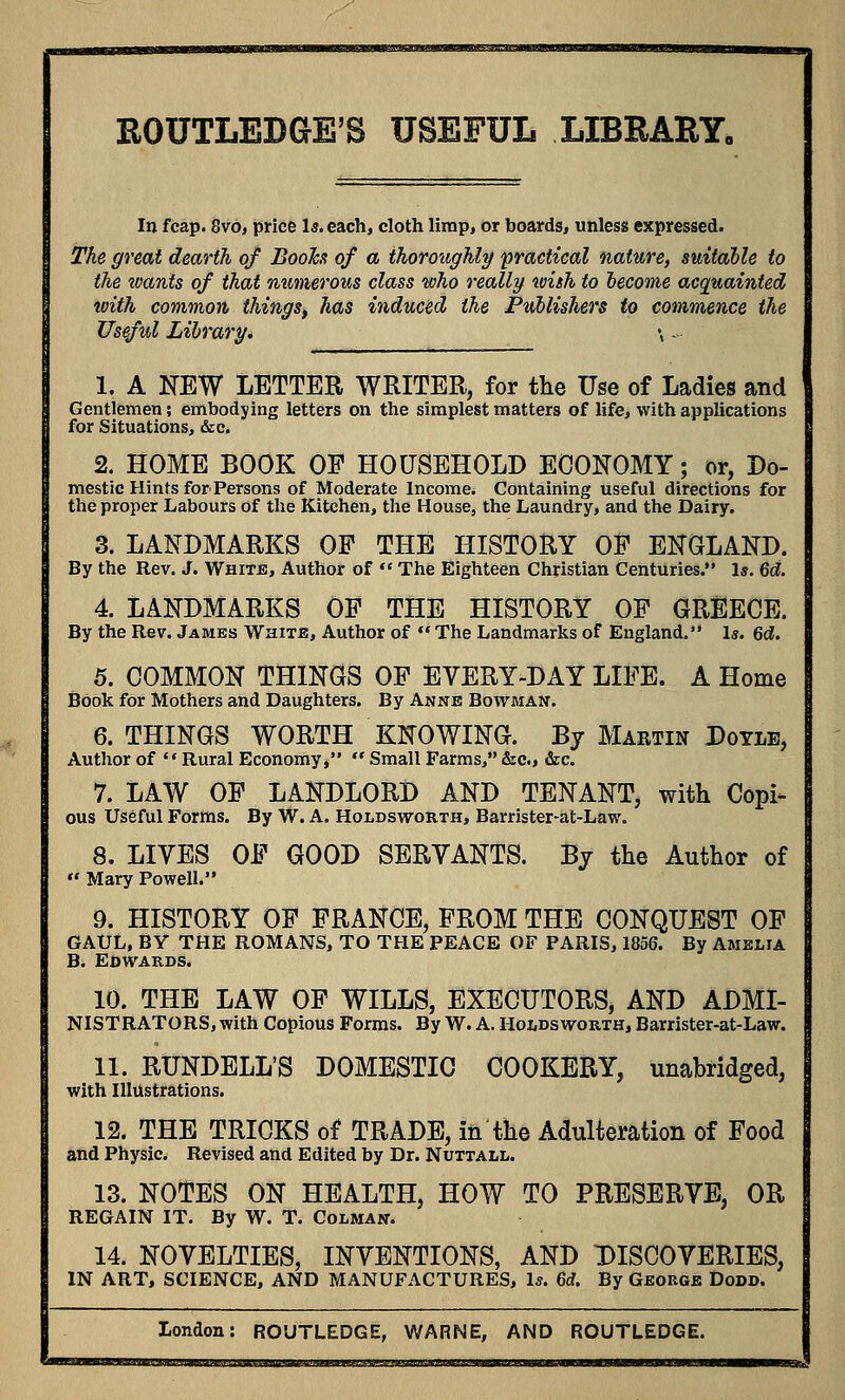 ROUTLEDGE'8 USEFUL LIBRARY. In fcap. 8vo, price Is. each, cloth limp, or boards, unless expressed. The great dearth of Books of a thoroughly practical nature, suitable to the wants of that numerous class who really wish to become acquainted with common things, has induced the Publishers to commence the Useful Library. \ -■■ 1. A NEW LETTER WRITER, for tlie Use of Ladies and Gentlemen; embodying letters on the simplest matters of life, with applications for Situations, &c. 2. HOME BOOK OF HOUSEHOLD ECONOMY; or, Do- mestic Hints for Persons of Moderate Income* Containing useful directions for the proper Labours of the Kitchen, the House, the Laundry, and the Dairy. 3. LANDMARKS OF THE HISTORY OP ENGLAND. By the Rev. J. White, Author of  The Eighteen Christian Centuries. Is. 6c?. 4. LANDMARKS OF THE HISTORY OF GREECE. By the Rev. James White, Author of  The Landmarks of England. Is. 6d. 5. COMMON THINGS OF EVERY-DAY LIFE. A Home Book for Mothers and Daughters. By Anne Bowman. 6. THINGS WORTH KNOWING. By Martin Doyle, Author of Rural Economy,  Small Farms, &c., &c. 7. LAW OF LANDLORD AND TENANT, with Copi^ ous Useful Forms. By W. A. Holdsworth, Barrister-at-Law. 8. LIVES OF GOOD SERVANTS. By the Author of  Mary Powell. 9. HISTORY OF FRANCE, FROM THE CONQUEST OF GAUL, BY THE ROMANS, TO THE PEACE OF PARIS, 1856. By Amelia B. EDWARDS. 10. THE LAW OF WILLS, EXECUTORS, AND ADMI- NISTRATORS, with Copious Forms. By W. A. Holdsworth, Barrister-at-Law. 11. RUNDELL'S DOMESTIC COOKERY, unabridged, with Illustrations. 12. THE TRICKS of TRADE, in the Adulteration of Food and Physic. Revised and Edited by Dr. Nuttall. 13. NOTES ON HEALTH, HOW TO PRESERVE. OR REGAIN IT. By W. T. Colman. 14. NOVELTIES, INVENTIONS, AND DISCOVERIES, IN ART, SCIENCE, AND MANUFACTURES, Is. 6d. By George Dodd.