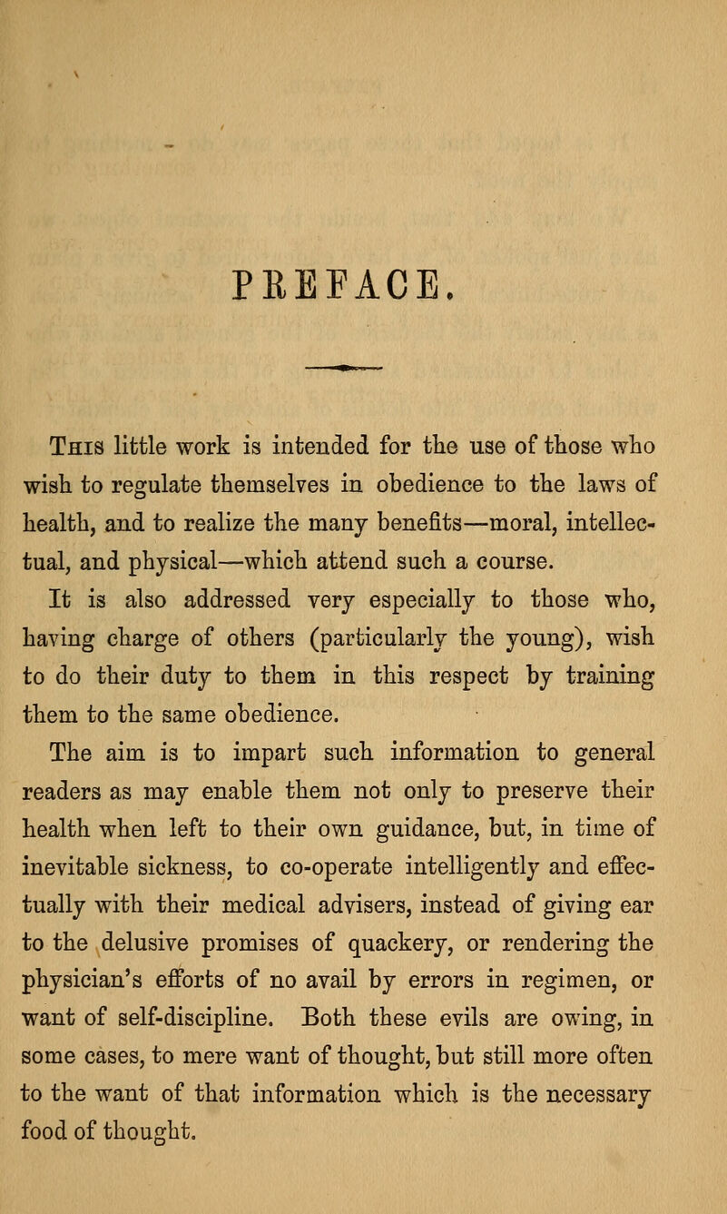 PREFACE This little work is intended for the use of those who wish to regulate themselves in obedience to the laws of health, and to realize the many benefits—moral, intellec- tual, and physical—which attend such a course. It is also addressed very especially to those who, having charge of others (particularly the young), wish to do their duty to them in this respect by training them to the same obedience. The aim is to impart such information to general readers as may enable them not only to preserve their health when left to their own guidance, but, in time of inevitable sickness, to co-operate intelligently and effec- tually with their medical advisers, instead of giving ear to the delusive promises of quackery, or rendering the physician's efforts of no avail by errors in regimen, or want of self-discipline. Both these evils are owing, in some cases, to mere want of thought, but still more often to the want of that information which is the necessary food of thought.