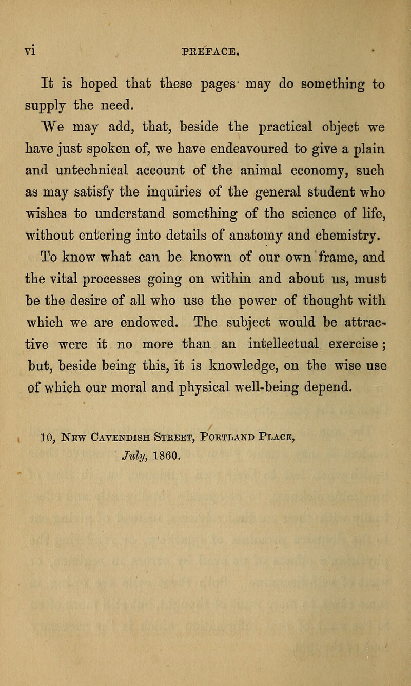 It is hoped that these pages' may do something to supply the need. We may add, that, beside the practical object we have just spoken of, we have endeavoured to give a plain and untechnical account of the animal economy, such as may satisfy the inquiries of the general student who wishes to understand something of the science of life, without entering into details of anatomy and chemistry. To know what can be known of our own frame, and the vital processes going on within and about us, must be the desire of all who use the power of thought with which we are endowed. The subject would be attrac- tive were it no more than an intellectual exercise; but, beside being this, it is knowledge, on the wise use of which our moral and physical well-being depend. 10, New Cavendish Steeet, Portland Place, July, 1860.