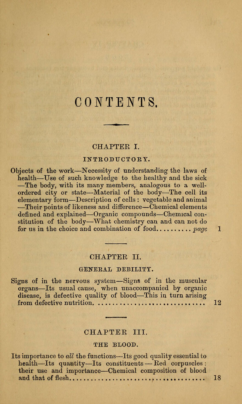 CONTENTS. CHAPTER I. INTKODUCTOBY. Objects of the work—Necessity of understanding the laws of health—Use of such knowledge to the healthy and the sick —The body, with its many members, analogous to a well- ordered city or state—Material of the body—The cell its elementary form—Description of cells : vegetable and animal —Their points of likeness and difference—Chemical elements defined and explained—Organic compounds—Chemical con- stitution of the body—What chemistry can and can not do for us in the choice and combination of food page CHAPTER II. GENEEAL DEBILITY. Signs of in the nervous system—Signs of in the muscular organs—Its usual cause, when unaccompanied by organic disease, is defective quality of blood—This in turn arising from defective nutrition a 12 CHAPTER III. THE BLOOD. Its importance to all the functions—Its good quality essential to health—Its quantity—Its constituents — Red corpuscles : their use and importance—Chemical composition of blood and that of flesh 18