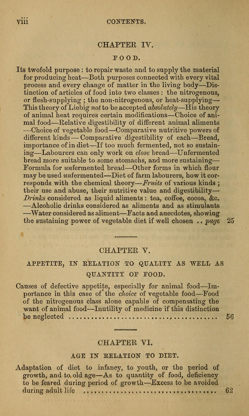 CHAPTER IV. POOD. Its twofold purpose : to repair waste and to supply the material for producing heat—Both purposes connected with every vital process and every change of matter in the living body—Dis- tinction of articles of food into two classes : the nitrogenous, or flesh-supplying ; the non-nitrogenous, or heat-supplying— This theory of Liebig not to be accepted absolutely—His theory of animal heat requires certain modifications—Choice of ani- mal food—Relative digestibility of different animal aliments ■—Choice of vegetable food—Comparative nutritive powers of different kinds — Comparative digestibility of each—Bread, importance of in diet—If too much fermented, not so sustain- ing—Labourers can only work on close bread—Unfermented bread more suitable to some stomachs, and more sustaining— Formula for wwfermented bread—Other forms in which flour may be used %mlei'mented—Diet of farm labourers, how it cor- responds with the chemical theory—Fruits of various kinds ; their use and abuse, their nutritive value and digestibility— Drinks considered as liquid aliments : tea, coffee, cocoa, &c. ■—Alcoholic drinks considered as aliments and as stimulants —Water considered as aliment—Facts and anecdotes, showing the sustaining power of vegetable diet if well chosen .. page 25 CHAPTER V. APPETITE, IN RELATION TO QUALITY AS WELL AS QUANTITY OP POOP. Causes of defective appetite, especially for animal food—Im- portance in this case of* the choice of vegetable food—Food of the nitrogenous class alone capable of compensating the want of animal food—Inutility of medicine if this distinction be neglected 56 CHAPTER VI. AGE IN RELATION TO DIET. Adaptation of diet to infancy, to youth, or the period of growth, and to, old age—As to quantity of food, deficiency to be feared during period of growth—Excess to be avoided during adult life 62