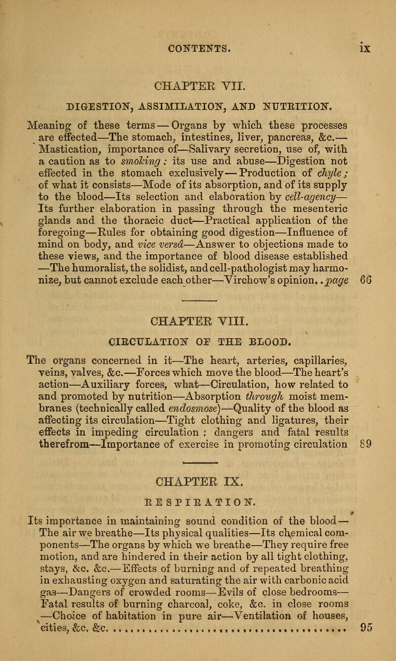 CHAPTER VII. DIGESTION, ASSIMILATION, AND NUTBITION. Meaning of these terms — Organs by which these processes are effected—The stomach, intestines, liver, pancreas, &c.— Mastication, importance of—Salivary secretion, use of, with a caution as to smoking: its use and abuse—Digestion not effected in the stomach exclusively—Production of chyle; of what it consists—Mode of its absorption, and of its supply to the blood—Its selection and elaboration by cell-agency— Its further elaboration in passing through the mesenteric glands and the thoracic duct—Practical application of the foregoing—Pules for obtaining good digestion—Influence of mind on body, and vice versa—Answer to objections made to these views, and the importance of blood disease established —The humoralist, the solidist, and cell-pathologist may harmo- nize, but cannot exclude each other—Virchow's opinion..page 66 CHAPTER VIII. CIRCTTLATION OE THE BLOOD. The organs concerned in it—The heart, arteries, capillaries, veins, valves, &c.—Forces which move the blood—The heart's . action—Auxiliary forces, what—Circulation, how related to and promoted by nutrition—Absorption through moist mem- branes (technically called endosmose)—Quality of the blood as affecting its circulation—Tight clothing and ligatures, their effects in impeding circulation ; dangers and fatal results therefrom—Importance of exercise in promoting circulation 89 CHAPTER IX. EESPIEATION. Its importance in maintaining sound condition of the blood — The air we breathe—Its physical qualities—Its chemical com- ponents—The organs by which we breathe—They require free motion, and are hindered in their action by all tight clothing, stays, &c. &c.—Effects of burning and of repeated breathing in exhausting oxygen and saturating the air with carbonic acid gas—Dangers of crowded rooms—Evils of close bedrooms— Fatal results of burning charcoal, coke, &c. in close rooms v—Choice of habitation in pure air—Ventilation of houses, cities, &c. &c. ., , , 95