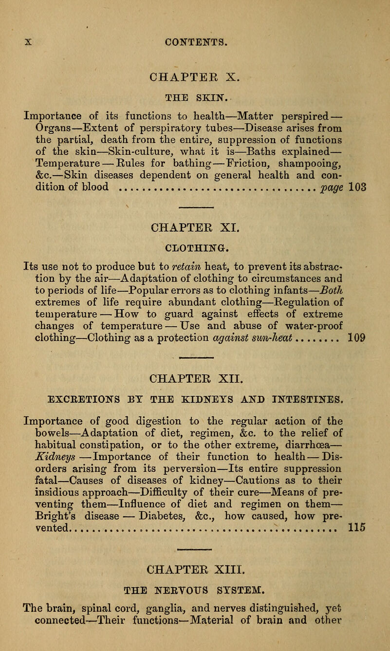 CHAPTER X. THE SKIN. Importance of its functions to health—Matter perspired — Organs—Extent of perspiratory tubes—Disease arises from the partial, death from the entire, suppression of functions of the skin—Skin-culture, what it is—Baths explained— Temperature — Eules for bathing—Friction, shampooing, &c.—Skin diseases dependent on general health and con- dition of blood page 103 CHAPTER XI. CLOTHING. Its use not to produce but to retain heat, to prevent its abstrac- tion by the air—Adaptation of clothing to circumstances and to periods of life—Popular errors as to clothing infants—Both extremes of life require abundant clothing—Regulation of temperature — How to guard against effects of extreme changes of temperature — Use and abuse of water-proof clothing—Clothing as a protection against sim-heat 109 CHAPTER XII. EXCRETIONS BY THE KIDNEYS AND INTESTINES. Importance of good digestion to the regular action of the bowels—Adaptation of diet, regimen, &c. to the relief of habitual constipation, or to the other extreme, diarrhoea— Kidneys—Importance of their function to health—Dis- orders arising from its perversion—Its entire suppression fatal—Causes of diseases of kidney—Cautions as to their insidious approach—Difficulty of their cure—Means of pre- venting them—Influence of diet and regimen on them— Bright's disease — Diabetes, &c, how caused, how pre- vented 115 CHAPTER XIII. THE NERVOUS SYSTEM. The brain, spinal cord, ganglia, and nerves distinguished, jq% connected—Their functions—Material of brain and other