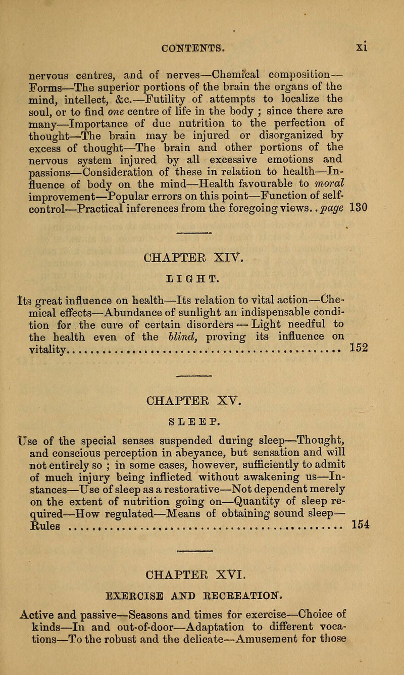 nervous centres, and of nerves—Chemical composition— Forms—The superior portions of the brain the organs of the mind, intellect, &c.—Futility of attempts to localize the soul, or to find one centre of life in the body ; since there are many—Importance of due nutrition to the perfection of thought—The brain may be injured or disorganized by excess of thought—The brain and other portions of the nervous system injured by all excessive emotions and passions—Consideration of these in relation to health—In- fluence of body on the mind—Health favourable to moral improvement—Popular errors on this point—Function of self- control—Practical inferences from the foregoing views, .page 130 CHAPTER XIV. LIGHT. Its great influence on health—Its relation to vital action—Che- mical effects—Abundance of sunlight an indispensable condi- tion for the cure of certain disorders — Light needful to the health even of the blind, proving its influence on vitality 152 CHAPTER XV. SLEEP. Use of the special senses suspended during sleep—Thought, and conscious perception in abeyance, but sensation and will not entirely so ; in some cases, however, sufficiently to admit of much injury being inflicted without awakening us—In- stances—Use of sleep as a restorative—Not dependent merely on the extent of nutrition going on—Quantity of sleep re- quired—How regulated—Means of obtaining sound sleep— Rules 154 CHAPTER XVI. EXERCISE AND KECEEATION. Active and passive—Seasons and times for exercise—Choice of kinds—In and out-of-door—Adaptation to different voca- tions—To the robust and the delicate—Amusement for those