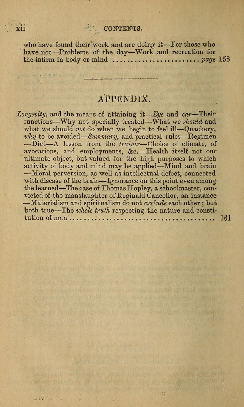 Xll •-' CONTENTS. who have found their work and are doing it—For those who have not—Problems of the day—Work and recreation for the infirm in body or mind page 158 APPENDIX. Longevity, and the means of attaining it—Eye and ear—Their functions—Why not specially treated—What we should and what we should not do when we begin to feel ill—Quackery, why to be avoided—Summary, and practical rules—Regimen —Diet—A lesson from the trainer—Choice of climate, of avocations, and employments, &c.—Health itself not om- ul timate object, but valued for the high purposes to which activity of body and mind may be applied—Mind and brain ■—Moral pei-version, as well as intellectual defect, connected with disease of the brain—Ignorance on this point even among the learned—The case of Thomas Hopley, a schoolmaster, con- victed of the manslaughter of Reginald Cancellor, an instance —Materialism and spiritualism do not exclude each other ; but both true—The whole truth respecting the nature and consti- tution of man 161