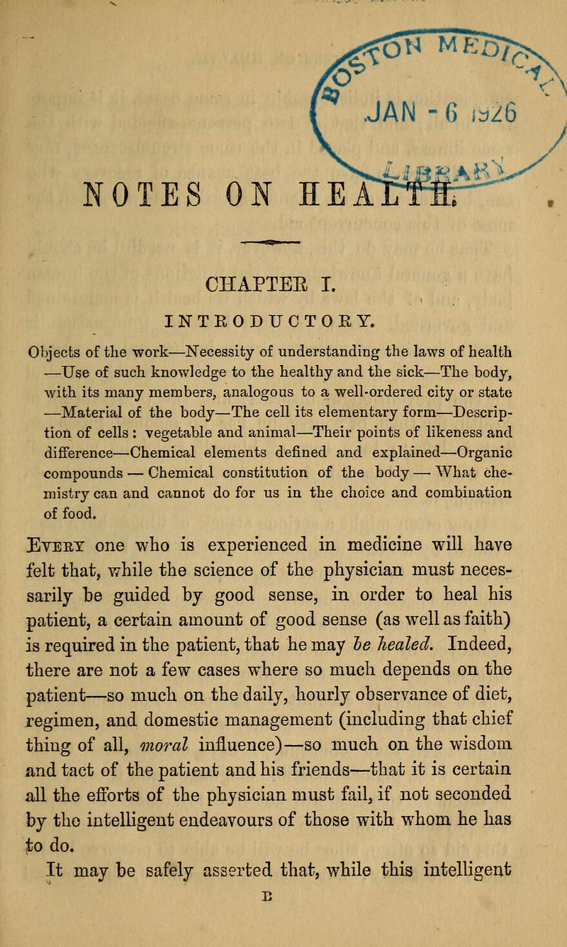 NOTES ON HEA CHAPTEE I. INTKODUCTOKY. Objects of the work—Necessity of understanding the laws of health —Use of such knowledge to the healthy and the sick—The body, with its many members, analogous to a well-ordered city or state —Material of the body—The cell its elementary form—Descrip- tion of cells : vegetable and animal—Their points of likeness and difference—Chemical elements defined and explained—Organic compounds — Chemical constitution of the body — What che- mistry can and cannot do for us in the choice and combination of food. Eveey one who is experienced in medicine will have felt that, while the science of the physician must neces- sarily be guided by good sense, in order to heal his patient, a certain amount of good sense (as well as faith) is required in the patient, that he may be healed. Indeed, there are not a few cases where so much depends on the patient—so much on the daily, hourly observance of diet, regimen, and domestic management (including that chief thing of all, moral influence)—so much on the wisdom and tact of the patient and his friends—that it is certain all the efforts of the physician must fail, if not seconded by the intelligent endeavours of those with whom he has to do. It may be safely asserted that, while this intelligent