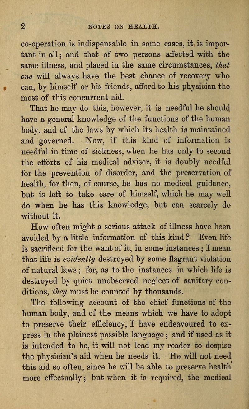 co-operation is indispensable in some cases, it is impor- tant in all; and that of two persons affected with the same illness, and placed in the same circumstances, that one will always have the best chance of recovery who can, by himself or his friends, afford to his physician the most of this concurrent aid. That he may do this, however, it is needful he should have a general knowledge of the functions of the human body, and of the laws by which its health is maintained and governed. Now, if this kind of information is needful in time of sickness, when he has only to second the efforts of his medical adviser, it is doubly needful for the prevention of disorder, and the preservation of health, for then, of course, he has no medical guidance, but is left to take care of himself, which he may well do when he has this knowledge, but can scarcely do without it. How often might a serious attack of illness have been avoided by a little information of this kind ? Even life is sacrificed for the want of it, in some instances ; I mean that life is evidently destroyed by some flagrant violation of natural laws; for, as to the instances in which life is destroyed by quiet unobserved neglect of sanitary con- ditions, they must be counted by thousands. The following account of the chief functions of the human body, and of the means which we have to adopt to preserve their efficiency, I have endeavoured to ex- press in the plainest possible language; and if used as it is intended to be, it will not lead my reader to despise the physician's aid when he needs it. He will not need this aid so often, since he will be able to preserve health more effectually; but when it is required, the medical