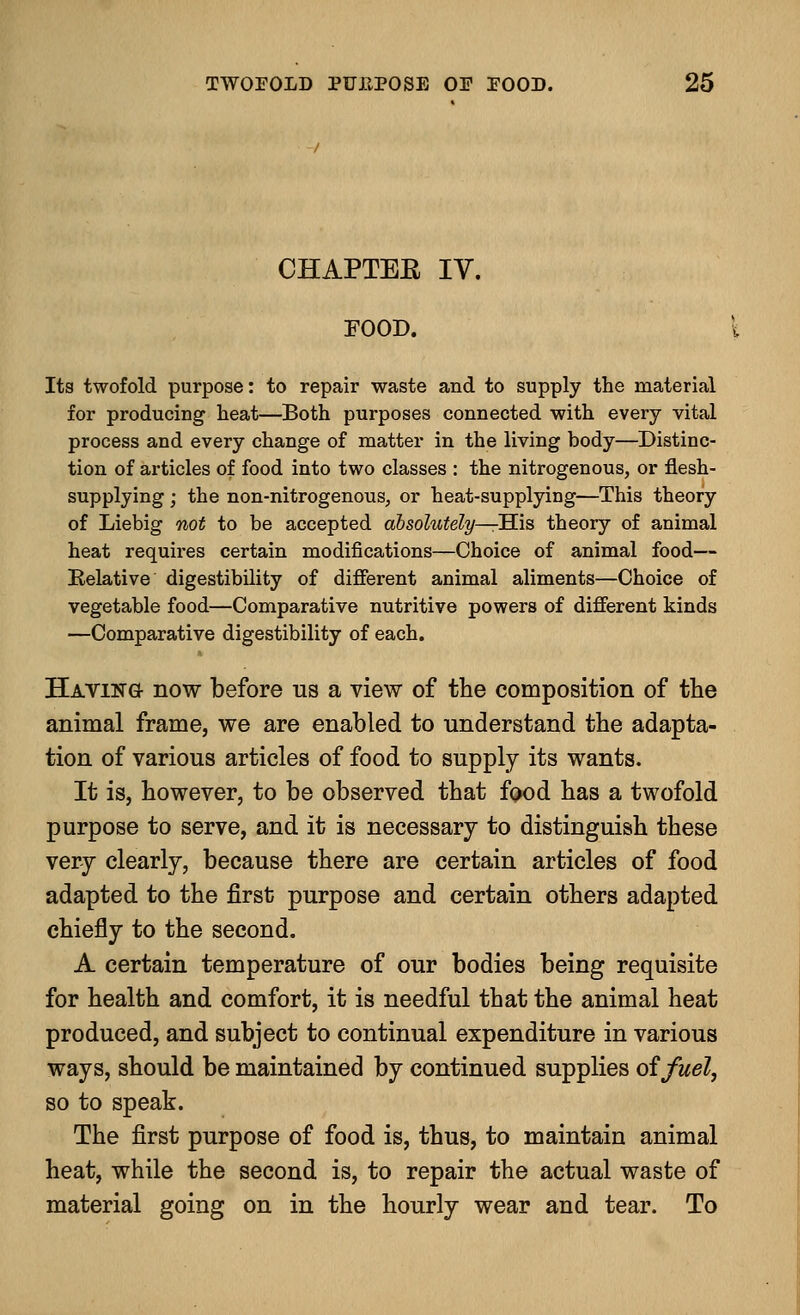 CHAPTEE IV. FOOD. Its twofold purpose: to repair waste and to supply the material for producing heat—Both purposes connected with every vital process and every change of matter in the living body—Distinc- tion of articles of food into two classes : the nitrogenous, or flesh- supplying ; the non-nitrogenous, or heat-supplying—This theory of Liebig not to be accepted absolutely—His theory of animal heat requires certain modifications—Choice of animal food— Relative digestibility of different animal aliments—Choice of vegetable food—Comparative nutritive powers of different kinds —Comparative digestibility of each. Having- now before us a view of the composition of the animal frame, we are enabled to understand the adapta- tion of various articles of food to supply its wants. It is, however, to be observed that food has a twofold purpose to serve, and it is necessary to distinguish these very clearly, because there are certain articles of food adapted to the first purpose and certain others adapted chiefly to the second. A certain temperature of our bodies being requisite for health and comfort, it is needful that the animal heat produced, and subject to continual expenditure in various ways, should be maintained by continued supplies of fuel, so to speak. The first purpose of food is, thus, to maintain animal heat, while the second is, to repair the actual waste of material going on in the hourly wear and tear. To